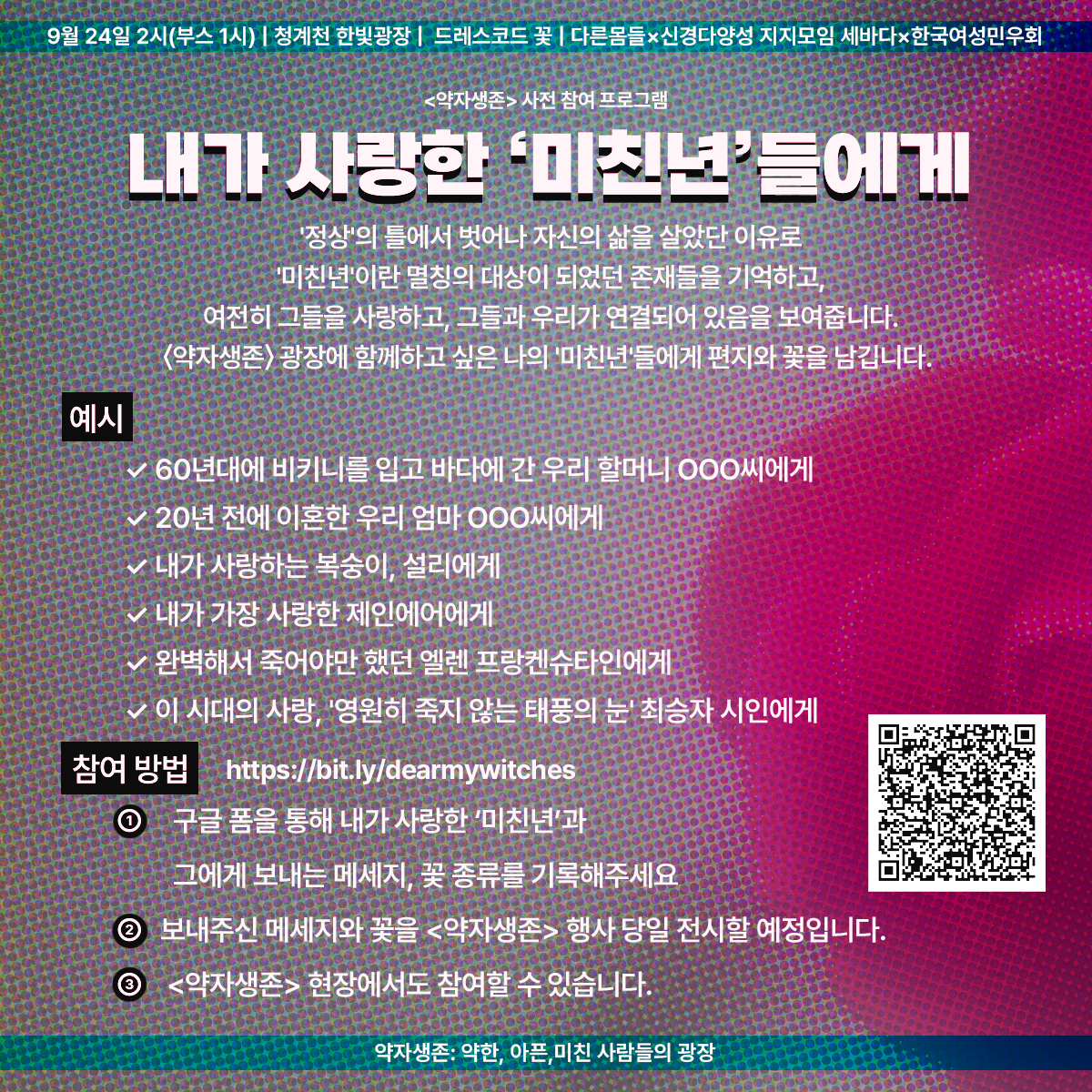 9월 24일 2시(부스 1시) | 청계천 한빛광장 | 드레스코드 꽃 | 다른몸들 ✕ 신경다양성 지지모임 세바다 ✕ 한국여성민우회

<약자생존> 사전 참여 프로그램
내가 사랑한 '미친년'들에게
'정상'의 틀에서 벗어나 자신의 삶을 살았단 이유로 '미친년'이란 멸칭의 대상이 되었던 존재들을 기억하고, 여전히 그들을 사랑하고, 그들과 우리가 연결되어 있음을 보여줍니다.
<약자생존> 광장에 함께하고 싶은 나의 '미친년'들에게 편지와 꽃을 남깁니다.

예시
- 60년대에 비키니를 입고 바다에 간 우리 할머니 ㅇㅇㅇ 씨에게
- 20년 전에 이혼한 우리 엄마 ㅇㅇㅇ 씨에게
- 내가 사랑하는 복숭이, 설리에게
- 내가 가장 사랑한 제인에어에게
- 완벽해서 죽어야만 했던 엘렌 프랑켄슈타인에게
- 이 시대의 사랑, '영원히 죽지 않는 태풍의 눈' 최승자 시인에게

참여 방법
https://bit.ly/dearmywitches

1. 구글 폼을 통해 내가 사랑한 '미친년'과 그에게 보내는 메시지, 꽃 종류를 기록해주세요.
2. 보내주신 메시지와 꽃을 <약자생존> 행사 당일 전시할 예정입니다.
3. <약자생존> 현장에서도 참여할 수 있습니다.

약자생존: 약한, 아픈, 미친 사람들의 광장