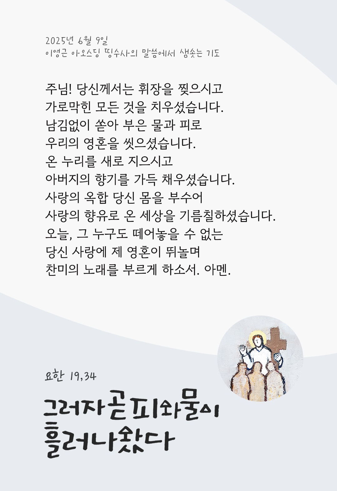 주님! 당신께서는 휘장을 찢으시고 가로막힌 모든 것을 치우셨습니다. 남김없이 쏟아 부은 물과 피로 우리의 영혼을 씻으셨습니다. 온 누리를 새로 지으시고 아버지의 향기를 가득 채우셨습니다. 사랑의 옥합 당신 몸을 부수어 사랑의 향유로 온 세상을 기름칠하셨습니다. 오늘, 그 누구도 떼어놓을 수 없는 당신 사랑에 제 영혼이 뛰놀며 찬미의 노래를 부르게 하소서. 아멘. by 이영근 아오스딩 신부 띵수사의 말씀에서 샘솟는 기도(말샘기도)