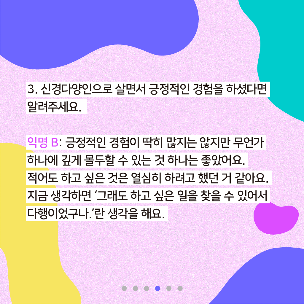 3. 신경다양인으로 살면서 긍정적인 경험을 하셨다면 알려주세요. 익명 B: 긍정적인 경험이 딱히 많지는 않지만 무언가 하나에 깊게 몰두할 수 있는 것 하나는 좋았어요. 적어도 하고 싶은 것은 열심히 하려고 했던 거 같아요. 지금 생각하면 '그래도 하고 싶은 일을 찾을 수 있어서 다행이었구나.'란 생각을 해요.