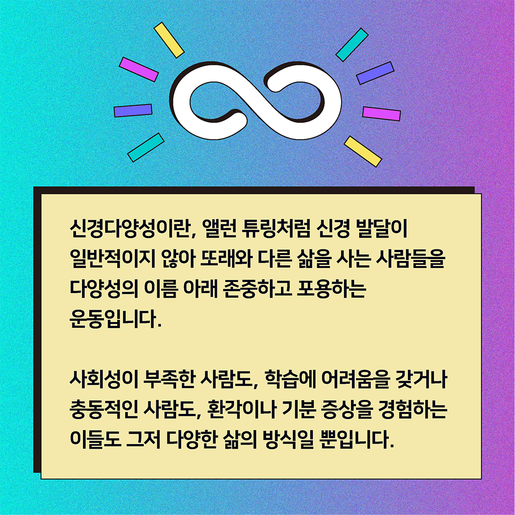 신경다양성이란, 앨런 튜링처럼 신경 발달이 일반적이지 않아 또래와 다른 삶을 사는 사람들을 다양성의 이름 아래 존중하고 포용하는 운동입니다. 사회성이 부족한 사람도, 학습에 어려움을 겪거나 충동적인 사람도, 환각이나 기분 증상을 경험하는 이들도 그저 다양한 삶의 방식일 뿐입니다.