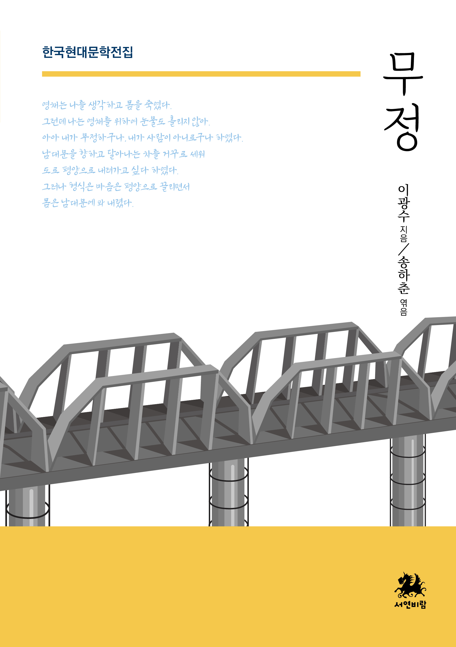 한국현대문학전집
무정
이광수 지음
송하춘 엮음

영채는 나를 생각하고 몸을 죽였다.
그런데 나는 영채를 위하여 눈물도 흘리지 않아.
아아 내가 무정하구나. 내가 사람도 아니로구나 하였다.
남대문을 향하고 달아나는 차를 거꾸로 세워
도로 평양으로 내려가고 싶다 하였다.
그러나 형식은 마음은 평양으로 끌리면서
몸은 남대문에 와 내렸다.
