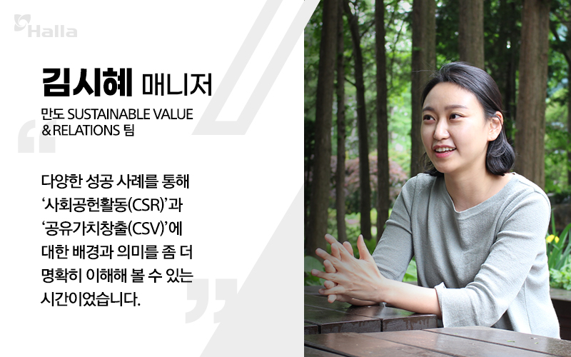 김시혜 매니저 (만도 Sustainable Value ＆ Relations팀) 
다양한 성공 사례를 통해 &#39;사회공헌활동(CSR)&#39;과 &#39;공유가치창출(CSV)&#39;에 대한 배경과 의미를 좀 더 명확히 이해해 볼 수 있는 시간이었습니다.