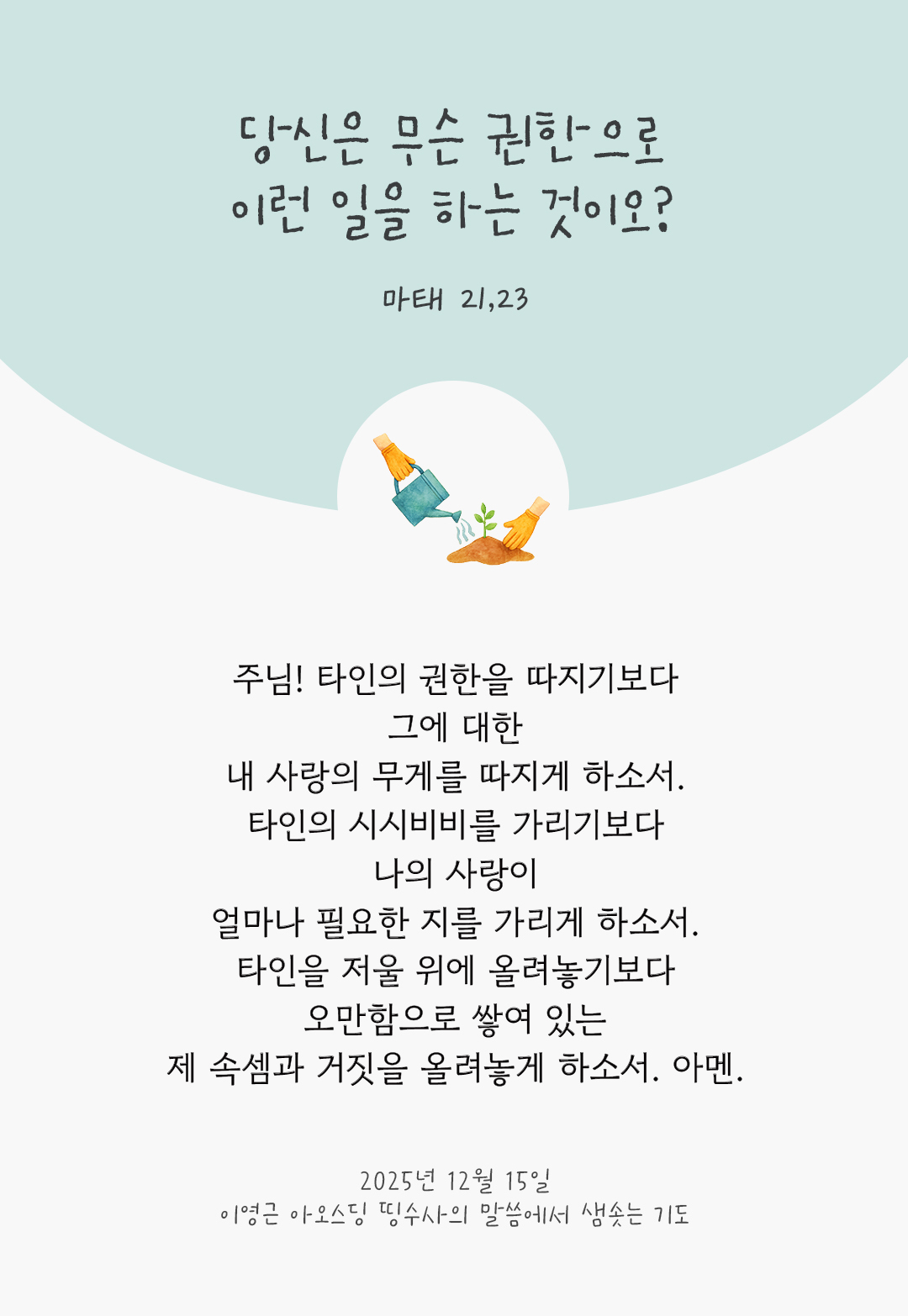 주님! 타인의 권한을 따지기보다 그에 대한 내 사랑의 무게를 따지게 하소서. 타인의 시시비비를 가리기보다 나의 사랑이 얼마나 필요한 지를 가리게 하소서. 타인을 저울 위에 올려놓기보다 오만함으로 쌓여 있는 제 속셈과 거짓을 올려놓게 하소서. 아멘. by 이영근 아오스딩 신부 띵수사의 말씀에서 샘솟는 기도(말샘기도)