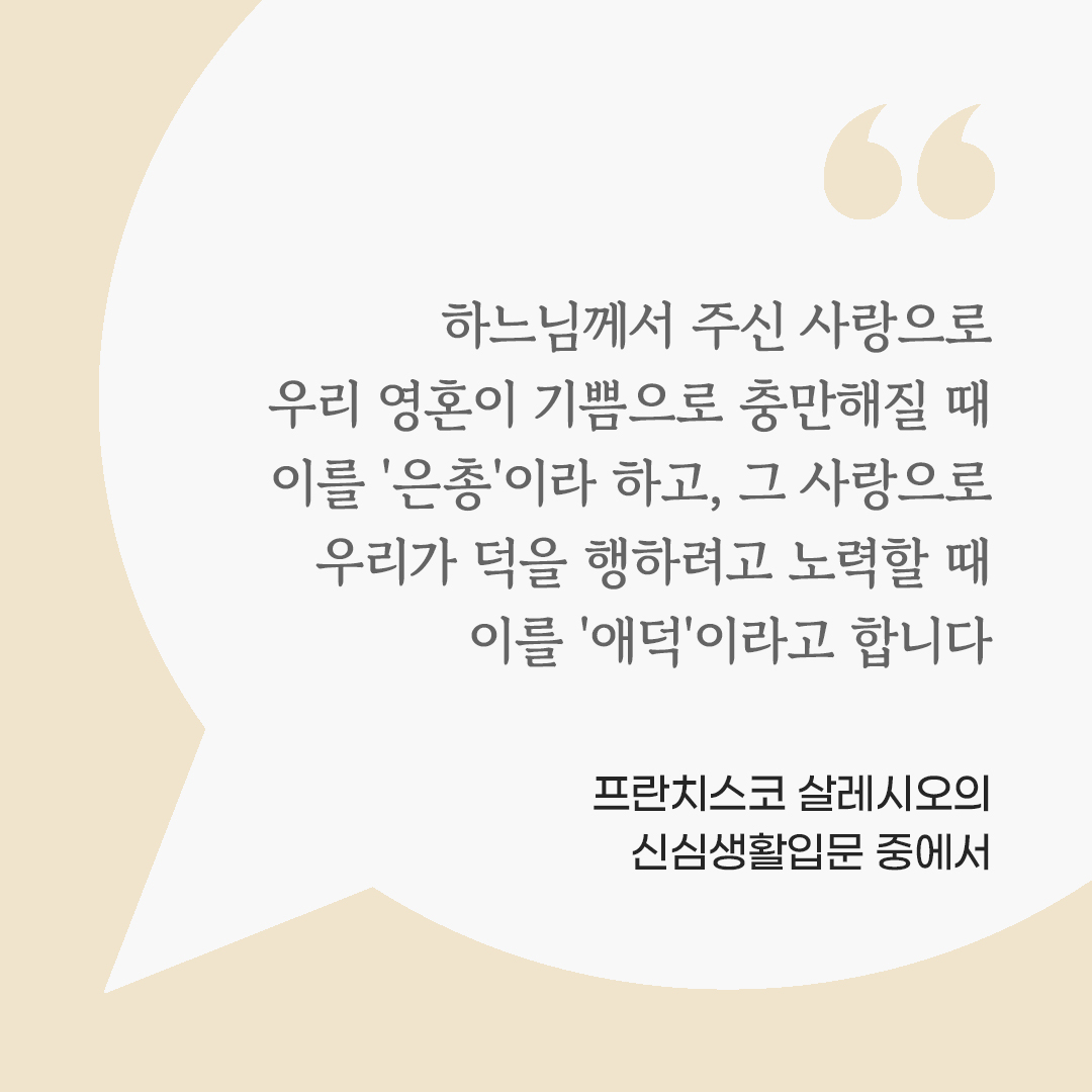 하느님께서 주신 사랑으로 우리 영혼이 기쁨으로 충만해질 때 이를 '은총'이라 하고, 그 사랑으로 우리가 덕을 행하려고 노력할 때 이를 '애덕'이라고 합니다. (프란치스코 살레시오의 신심생활입문 중에서) by 피어나네 마음을 살리는 가톨릭 명언 이미지