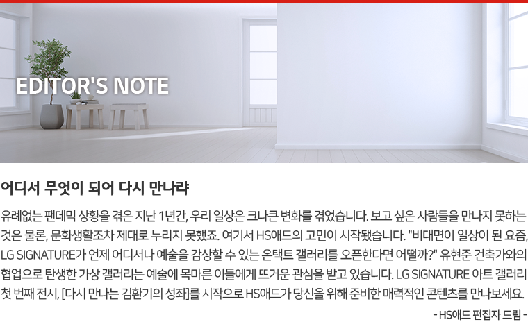 Editor's Note : 어디서 무엇이 되어 다시 만나랴. 유례없는 팬데믹 상황을 겪은 지난 1년간, 우리 일상은 크나큰 변화를 겪었습니다. 보고 싶은 사람들을 만나지 못하는 것은 물론, 문화생활조차 제대로 누리지 못했죠. 여기서 HS애드의 고민이 시작됐습니다. '비대면이 일상이 된 요즘, LG SIGNATURE가 언제 어디서나 예술을 감상할 수 있는 온택트 갤러리를 오픈한다면 어떨까?' 유현준 건축가와의 협업으로 탄생한 가상 갤러리는 예술에 목마른 이들에게 뜨거운 관심을 받고 있습니다. LG SIGNATURE 아트 갤러리 첫 번째 전시, [다시 만나는 김환기의 성좌]를 시작으로 HS애드가 당신을 위해 준비한 매력적인 콘텐츠를 만나보세요. - HS애드 편집자 드림 -