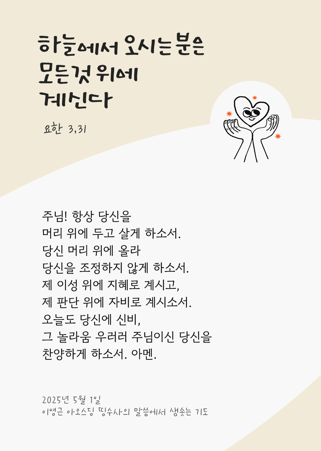 주님! 항상 당신을 머리 위에 두고 살게 하소서. 당신 머리 위에 올라 당신을 조정하지 않게 하소서. 제 이성 위에 지혜로 계시고, 제 판단 위에 자비로 계시소서. 오늘도 당신에 신비, 그 놀라움 우러러 주님이신 당신을 찬양하게 하소서. 아멘. by 이영근 아오스딩 신부 띵수사의 말씀에서 샘솟는 기도(말샘기도)