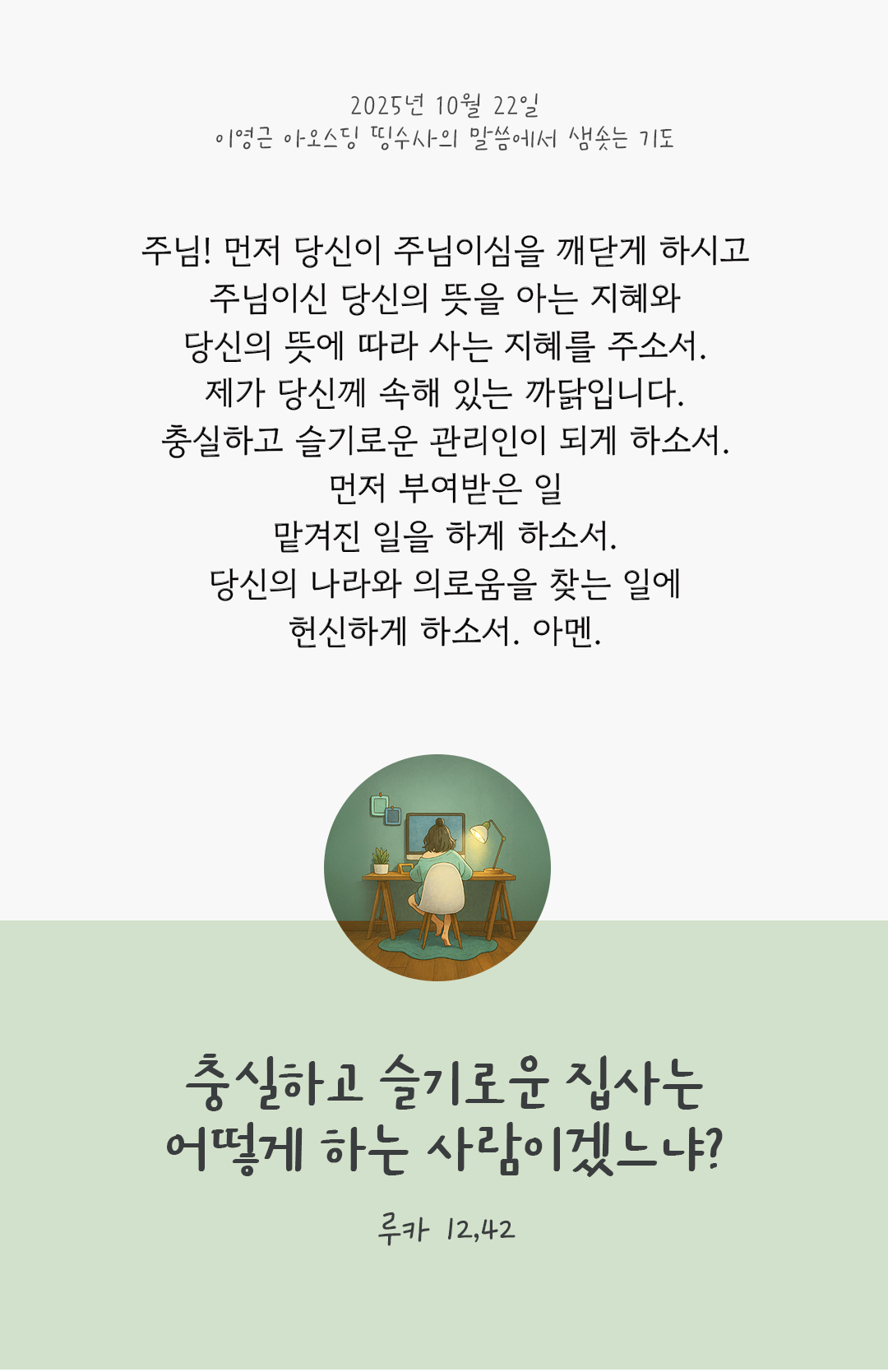 주님! 먼저 당신이 주님이심을 깨닫게 하시고, 주님이신 당신의 뜻을 아는 지혜와 당신의 뜻에 따라 사는 지혜를 주소서. 제가 당신께 속해 있는 까닭입니다. 충실하고 슬기로운 관리인이 되게 하소서! 먼저 부여받은 일, 맡겨진 일을 하게 하소서. 당신의 나라와 의로움을 찾는 일에 헌신하게 하소서. 아멘. by 이영근 아오스딩 신부 띵수사의 말씀에서 샘솟는 기도(말샘기도)
