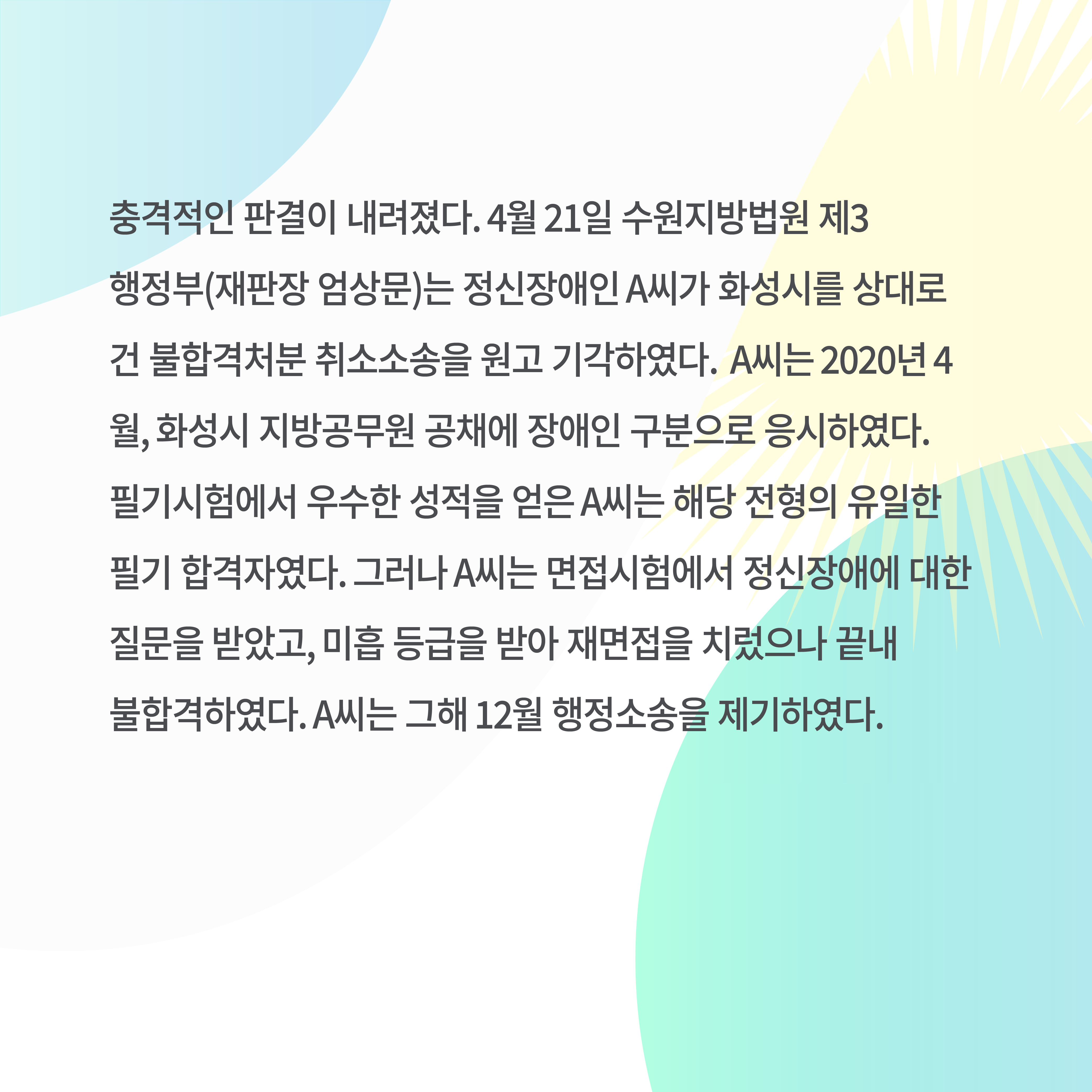 충격적인 판결이 내려졌다. 4월 21일 수원지방법원 제3행정부(재판장 엄상문)는 정신장애인 A씨가 화성시를 상대로 건 불합격처분 취소소송을 원고 기각하였다. A씨는 2020년 4월&#44; 화성시 지방공무원 공채에 장애인 구분으로 응시하였다. 필기시험에서 우수한 성적을 얻은 A씨는 해당 전형의 유일한 필기 합격자였다. 그러나 A씨는 면접시험에서 정신장애에 대한 질문을 받았고&#44; 미흡 등급을 받아 재면접을 치렀으나 끝내 불합격하였다. A씨는 그해 12월 행정소송을 제기하였다.