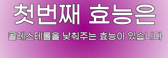  첫번째 효능은 콜레스테롤을 낮춰주는 효능이 있습니다