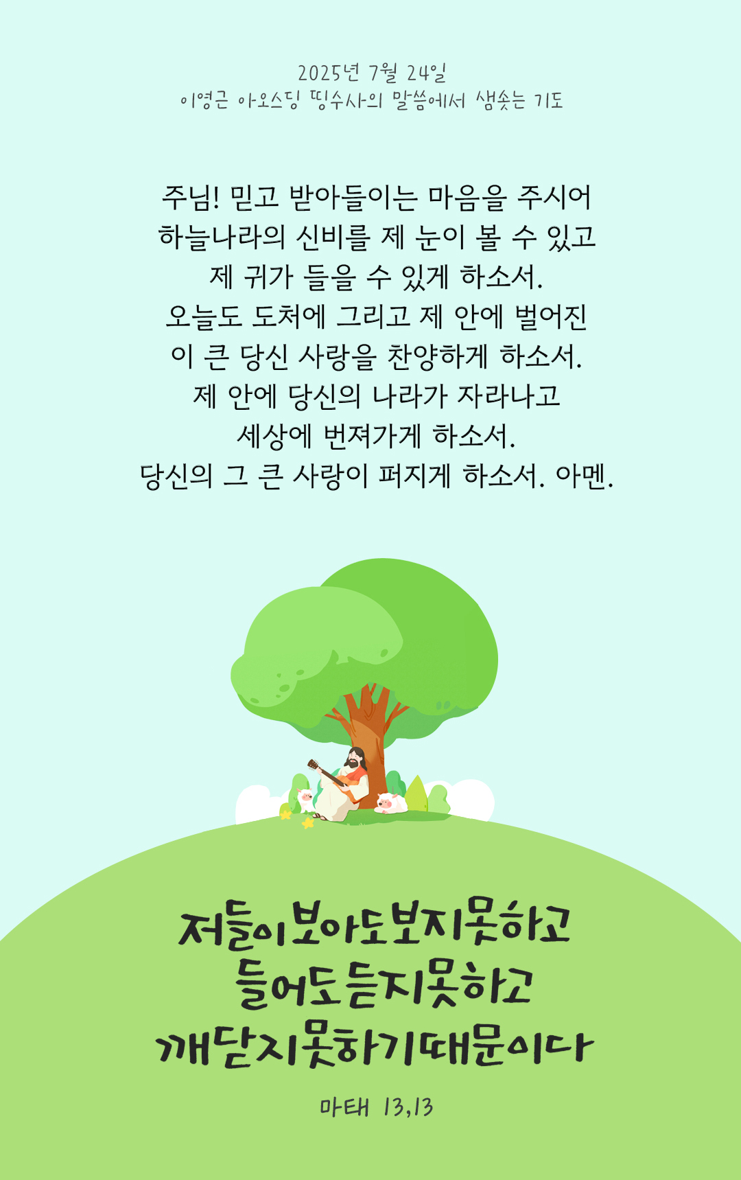 주님! 믿고 받아들이는 마음을 주시어 하늘나라의 신비를 제 눈이 볼 수 있고 제 귀가 들을 수 있게 하소서. 오늘도 도처에 그리고 제 안에 벌어진 이 큰 당신 사랑을 찬양하게 하소서. 제 안에 당신의 나라가 자라나고 세상에 번져가게 하소서. 당신의 그 큰 사랑이 퍼지게 하소서. 아멘. by 이영근 아오스딩 신부 띵수사의 말씀에서 샘솟는 기도(말샘기도)