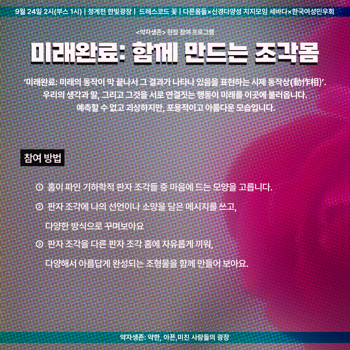 9월 24일 2시(부스 1시) | 청계천 한빛광장 | 드레스코드 꽃 | 다른몸들 ✕ 신경다양성 지지모임 세바다 ✕ 한국여성민우회
<약자생존> 현장 참여 프로그램
미래완료: 함께 만드는 조각몸
'미래완료: 미래의 동작이 막 끝나서 그 결과가 나타나 있음을 표현하는 시제 동작상(動作相)'.
우리의 생각과 말, 그리고 그것을 서로 연결짓는 행동이 미래를 이곳에 불러옵니다.
예측할 수 없고 괴상하지만, 포용적이고 아름다운 모습입니다.
참여 방법
1. 홈이 파인 기하학적 판자 조각들 중 마음에 드는 모양을 고릅니다.
2. 판자 조각에 나의 선언이나 소망을 담은 메시지를 쓰고, 다양한 방식으로 꾸며보아요.
3. 판자 조각을 다른 판자 조각 홈에 자유롭게 끼워, 다양해서 아름답게 완성되는 조형물을 함께 만들어 보아요.
약자생존: 약한, 아픈, 미친 사람들의 광장