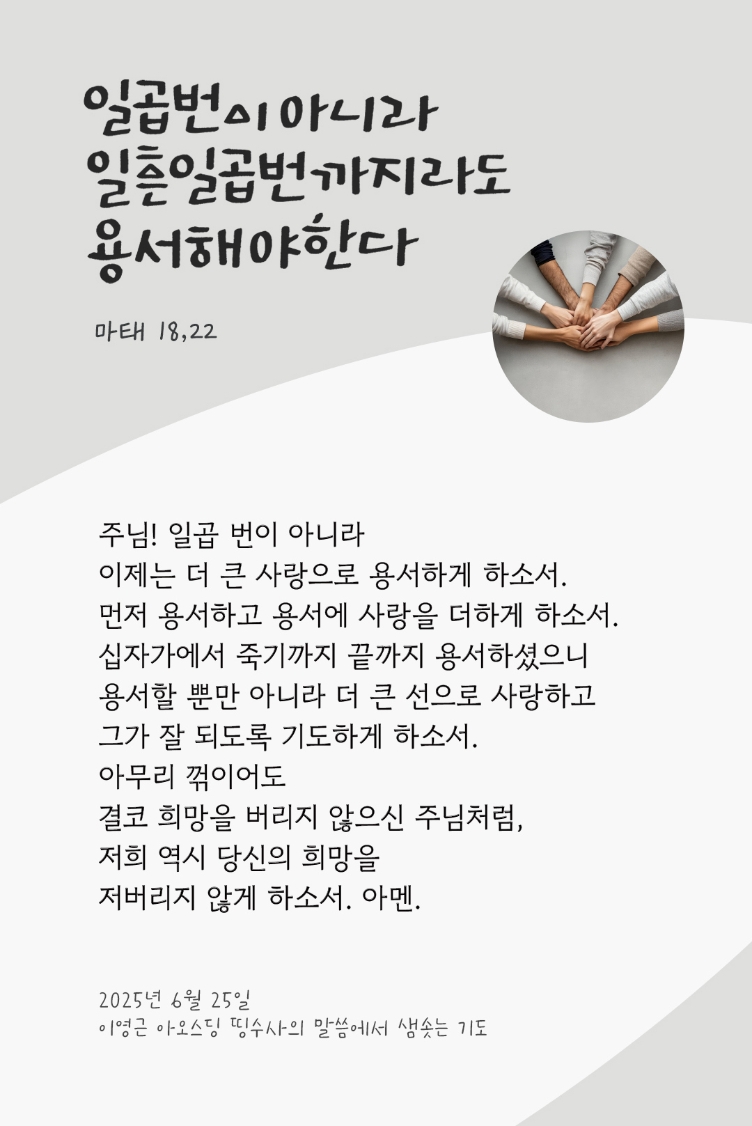 주님! 일곱 번이 아니라 이제는 더 큰 사랑으로 용서하게 하소서. 먼저 용서하고 용서에 사랑을 더하게 하소서. 십자가에서 죽기까지 끝까지 용서하셨으니 용서할 뿐만 아니라 더 큰 선으로 사랑하고, 그가 잘 되도록 기도하게 하소서. 아무리 꺾이어도 결코 희망을 버리지 않으신 주님처럼, 저희 역시 당신의 희망을 저버리지 않게 하소서. 아멘. by 이영근 아오스딩 신부 띵수사의 말씀에서 샘솟는 기도(말샘기도)