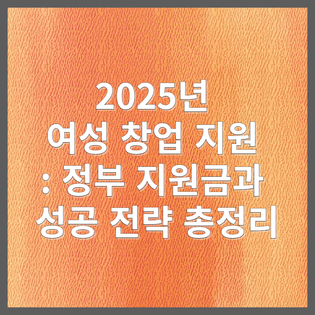 2025년 여성 창업 지원 : 정부 지원금과 성공 전략 총정리