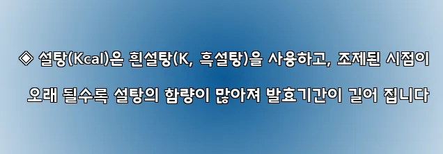  ◈ 설탕(Kcal)은 흰설탕(K, 흑설탕)을 사용하고, 조제된 시점이 오래 될수록 설탕의 함량이 많아져 발효기간이 길어 집니다