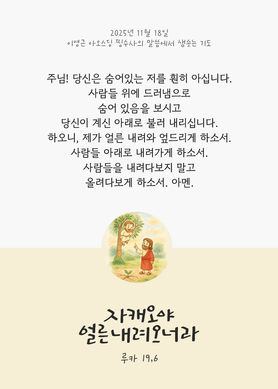 주님! 당신은 숨어있는 저를 훤히 아십니다. 사람들 위에 드러냄으로 숨어 있음을 보시고 당신이 계신 아래로 불러 내리십니다. 하오니, 제가 얼른 내려와 엎드리게 하소서. 사람들 아래로 내려가게 하소서. 사람들을 내려다보지 말고 올려다보게 하소서. 아멘. by 이영근 아오스딩 신부 띵수사의 말씀에서 샘솟는 기도(말샘기도)