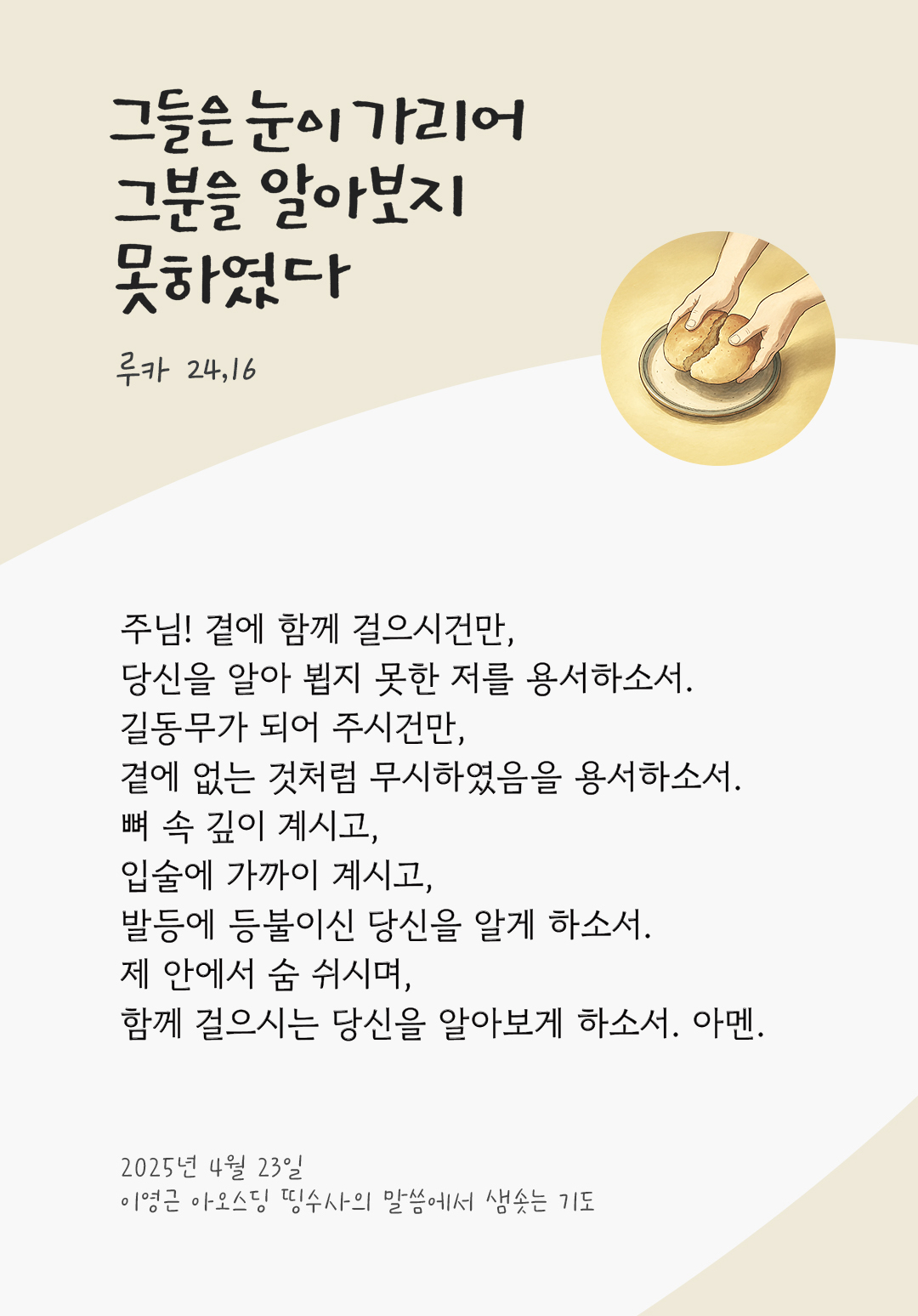 주님! 곁에 함께 걸으시건만, 당신을 알아 뵙지 못한 저를 용서하소서. 길동무가 되어 주시건만, 곁에 없는 것처럼 무시하였음을 용서하소서. 뼈 속 깊이 계시고, 입술에 가까이 계시고, 발등에 등불이신 당신을 알게 하소서. 제 안에서 숨 쉬시며, 함께 걸으시는 당신을 알아보게 하소서. 아멘. by 이영근 아오스딩 띵수사의 말씀에서 샘솟는 기도(말샘기도)