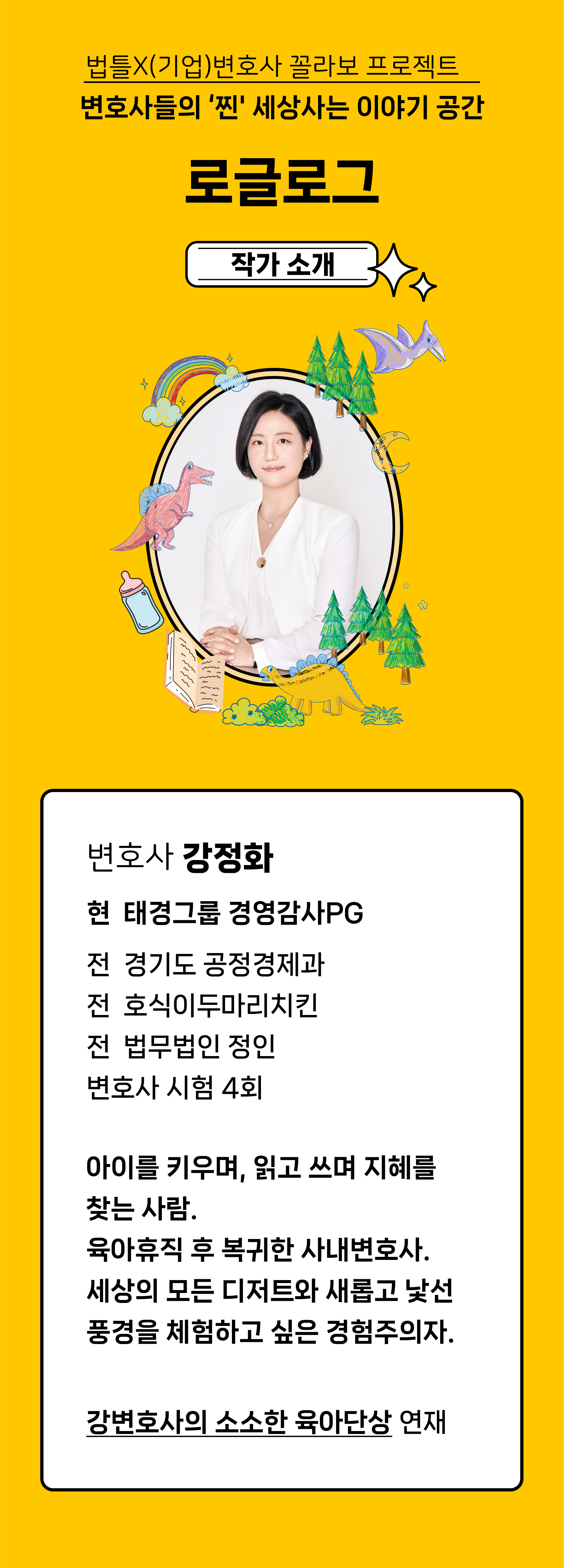 법틀X(기업)변호사 꼴라보 프로젝트 변호사들의 '찐' 세상사는 이야기 공간 로글로그. 작가소개 변호사 강정화 현 태경그룹 경영감사PG
전 경기도 공정경제과
전 호식이두마리치킨
전 법무법인 정인
변호사 시험 4회
아이를 키우며, 읽고 쓰며 지혜를 찾는 사람.
육아휴직 후 복귀한 사내변호사.
세상의 모든 디저트와 새롭고 낯선 풍경을
체험하고 싶은 경험주의자. 강변호사의 소소한 육아단상 연재