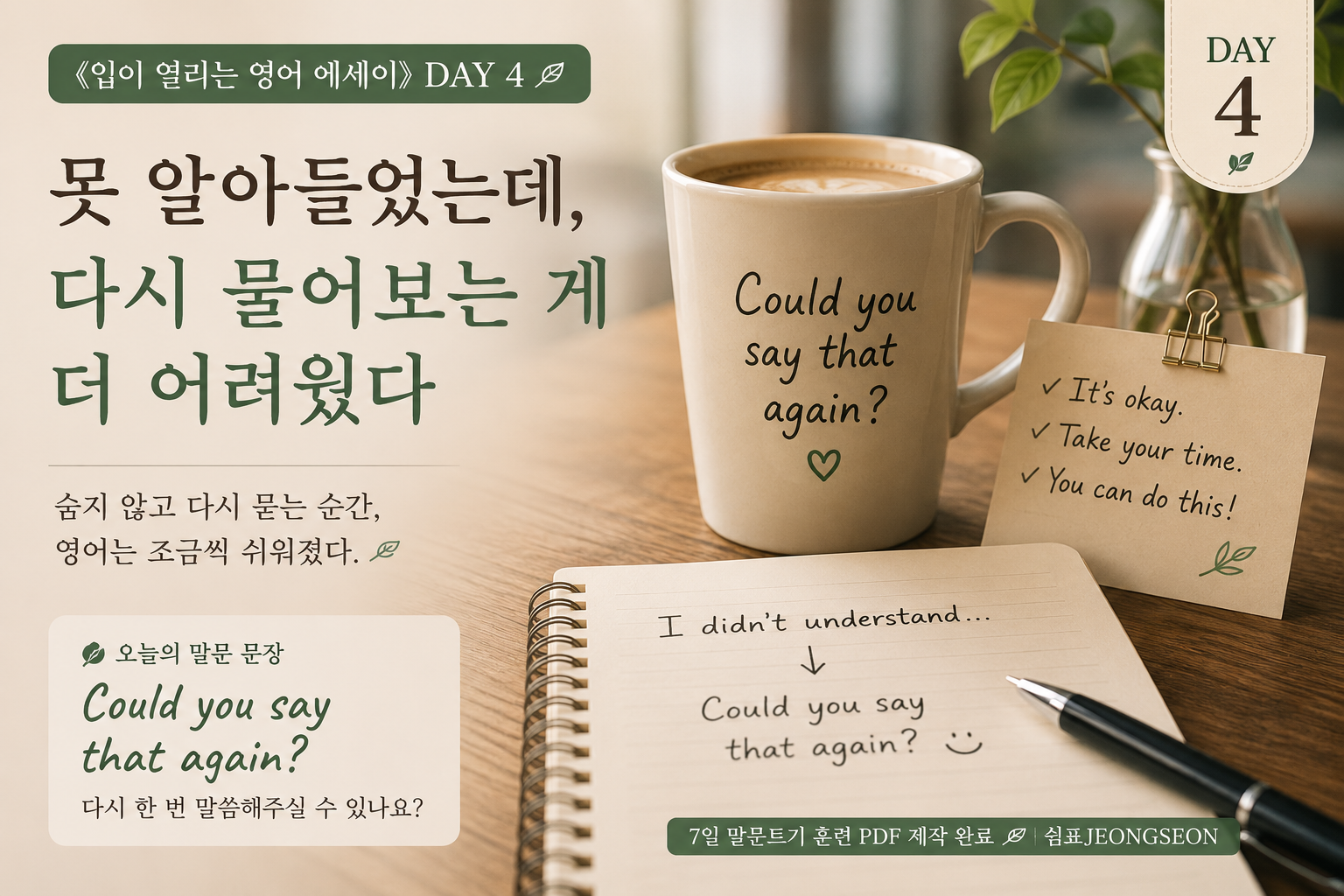 ALT

따뜻한 카페 분위기의 테이블 위에 머그컵과 노트가 놓여 있는 감성 영어 썸네일 이미지.
머그컵에는 &ldquo;Could you say that again?&rdquo; 문장이 적혀 있고, 노트에는 영어 문장을 다시 물어보는 연습 문장이 손글씨처럼 쓰여 있다.
영어를 못 알아들었을 때 다시 물어보는 용기를 담은 《입이 열리는 영어 에세이》 DAY 4 이미지.
