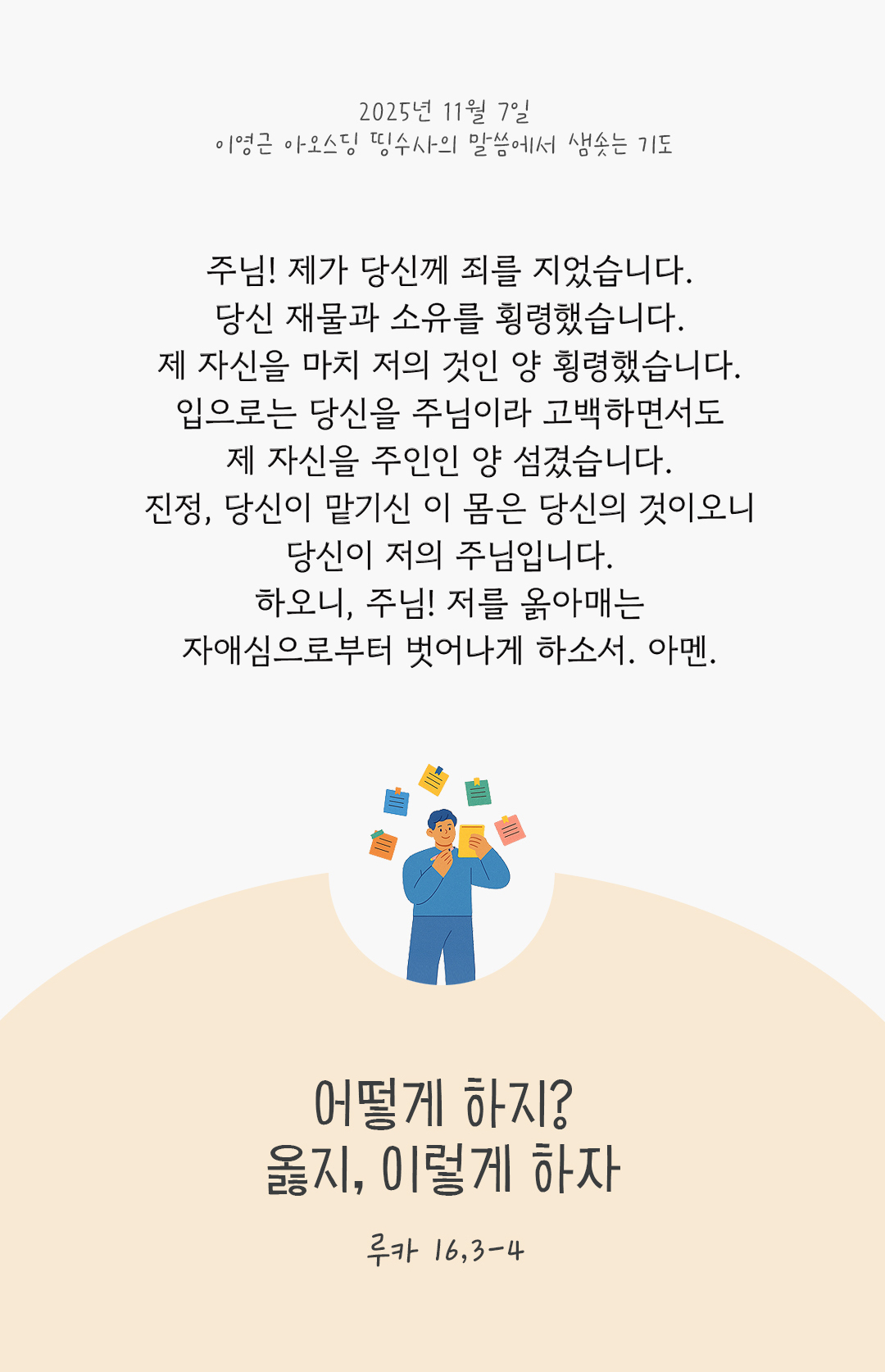 주님! 제가 당신께 죄를 지었습니다. 당신 재물과 소유를 횡령했습니다. 제 자신을 마치 저의 것인 양 횡령했습니다. 입으로는 당신을 주님이라 고백하면서도 제 자신을 주인인 양 섬겼습니다. 진정, 당신이 맡기신 이 몸은 당신의 것이오니, 당신이 저의 주님입니다. 하오니, 주님! 저를 옭아매는 자애심으로부터 벗어나게 하소서. 아멘. by 이영근 아오스딩 신부 띵수사의 말씀에서 샘솟는 기도(말샘기도)