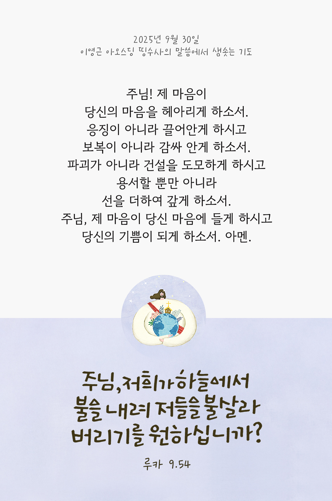 주님! 제 마음이 당신의 마음을 헤아리게 하소서. 응징이 아니라 끌어안게 하시고 보복이 아니라 감싸 안게 하소서. 파괴가 아니라 건설을 도모하게 하시고 용서할 뿐만 아니라 선을 더하여 갚게 하소서. 주님, 제 마음이 당신 마음에 들게 하시고 당신의 기쁨이 되게 하소서, 아멘. by 이영근 아오스딩 신부 띵수사의 말씀에서 샘솟는 기도(말샘기도)