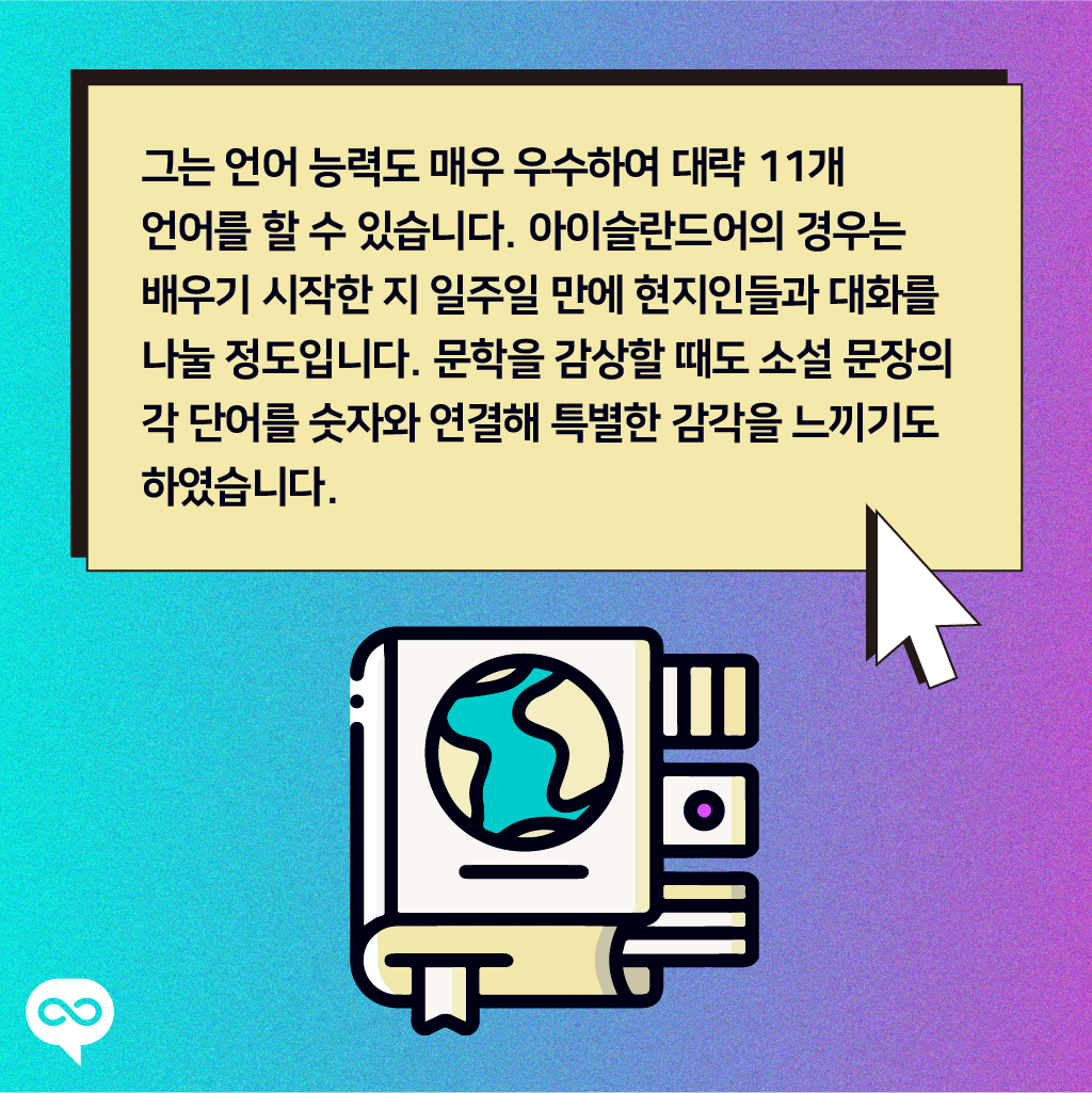 그는 언어 능력도 매우 우수하여 대략 11개 언어를 할 수 있습니다. 아이슬란드어의 경우는 배우기 시작한 지 일주일 만에 현지인들과 대화를 나눌 정도입니다. 문학을 감상할 때도 소설 문장의 각 단어를 숫자와 연결해 특별한 감각을 느끼기도 하였습니다.
