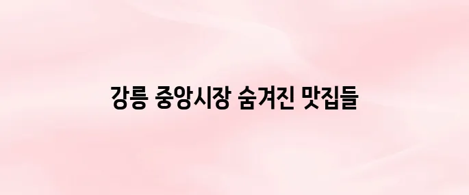 강릉 중앙시장 먹거리 추천부터 위치·영업시간까지 총정리 (2025년 최신)