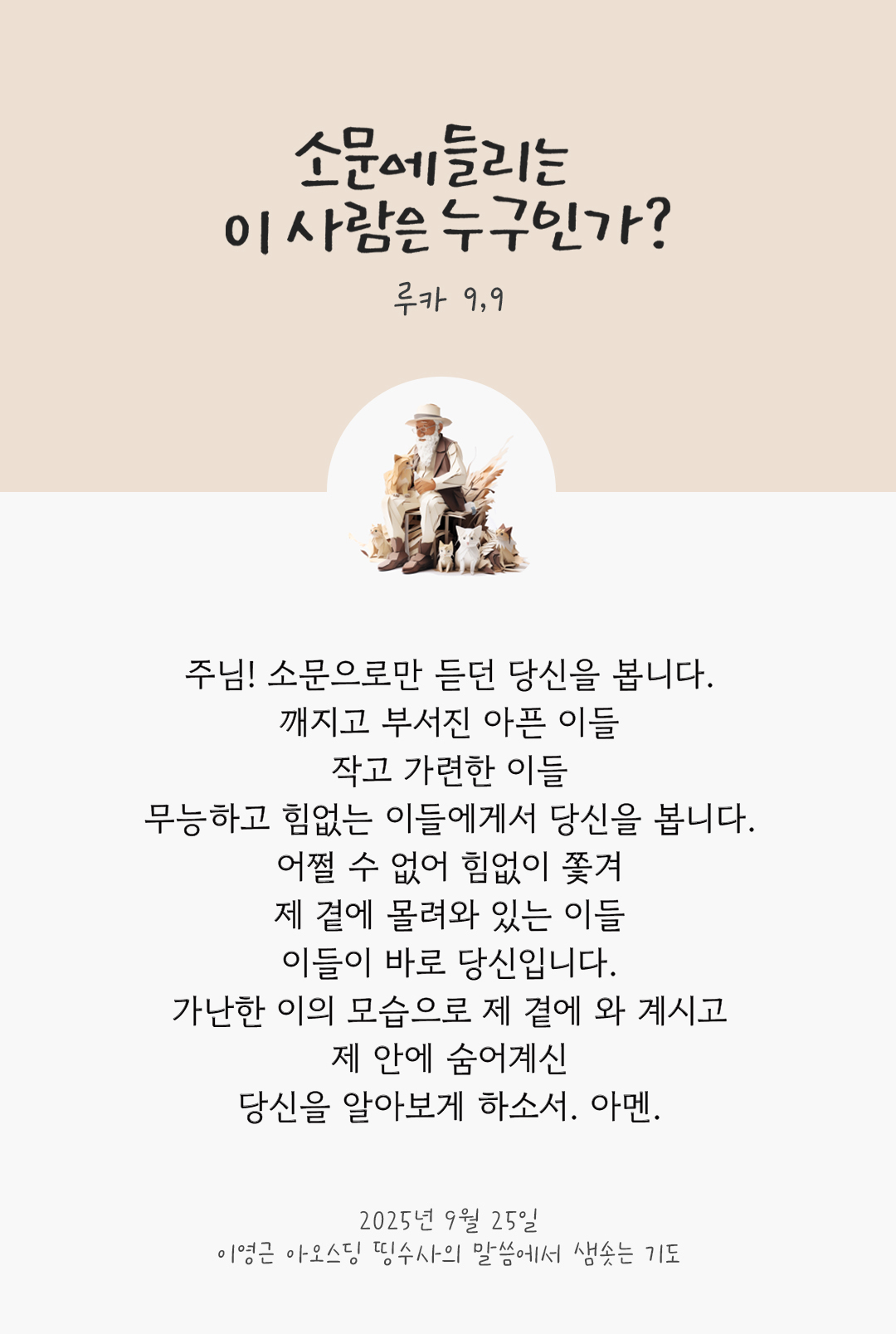 주님! 소문으로만 듣던 당신을 봅니다. 깨지고 부서진 아픈 이들, 작고 가련한 이들, 무능하고 힘없는 이들에게서 당신을 봅니다. 어쩔 수 없어 힘없이 쫓겨 제 곁에 몰려와 있는 이들, 이들이 바로 당신입니다. 가난한 이의 모습으로 제 곁에 와 계시고, 제 안에 숨어계신 당신을 알아보게 하소서. 아멘.