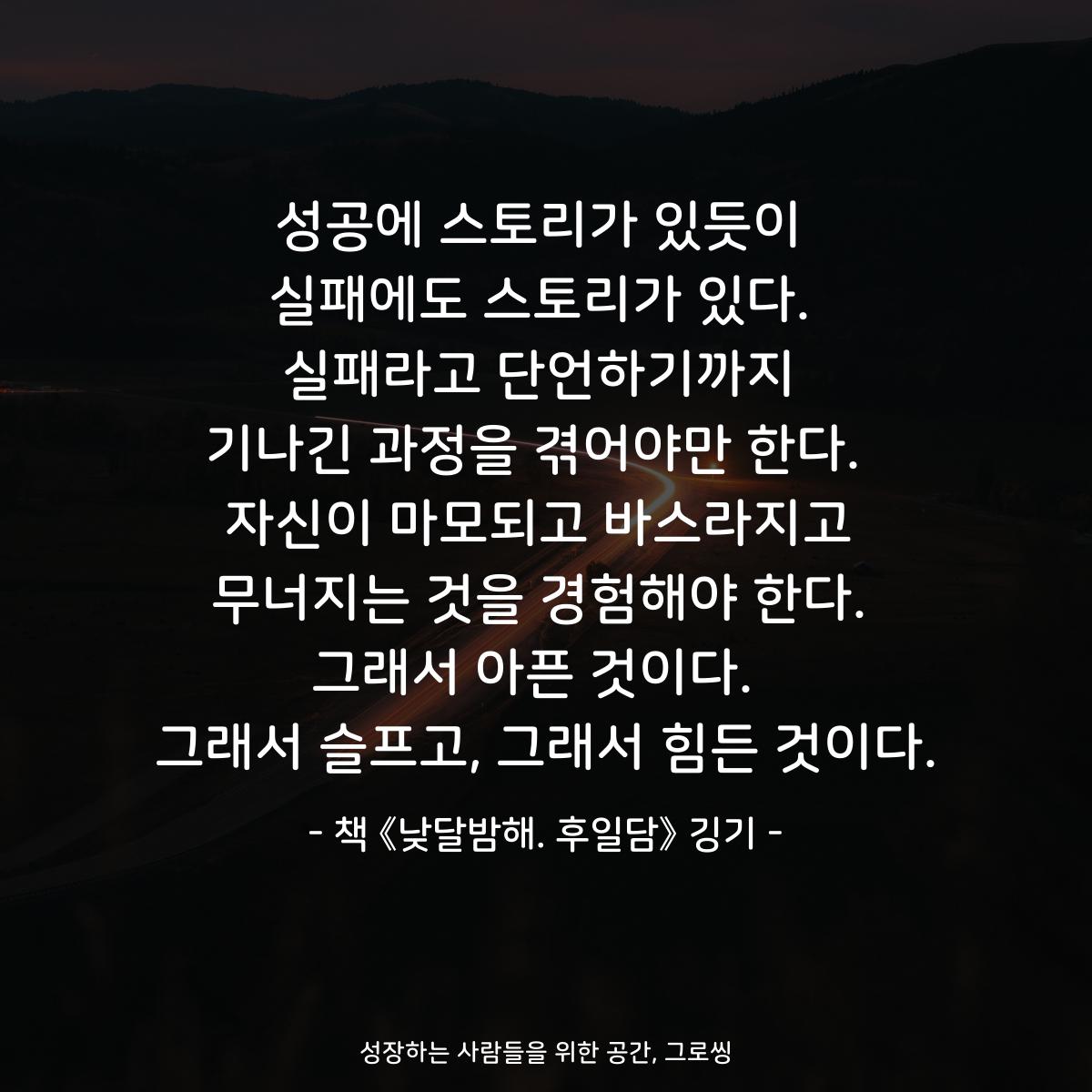 성공에 스토리가 있듯이
실패에도 스토리가 있다.
실패라고 단언하기까지
기나긴 과정을 겪어야만 한다. 
자신이 마모되고 바스라지고
무너지는 것을 경험해야 한다.
그래서 아픈 것이다. 
그래서 슬프고, 그래서 힘든 것이다.