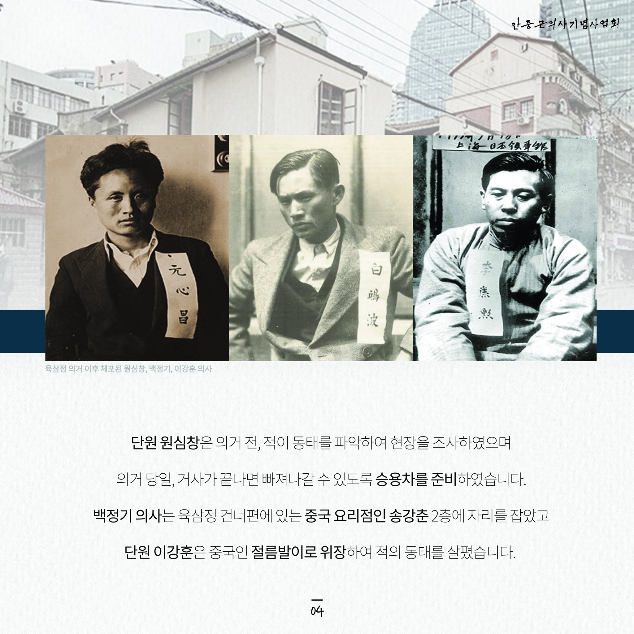 안중근의사기념사업회
上海日本領事館
李焦
白波
元心昌
육삼정 의거 이후 체포된 원심창, 백정기, 이강훈 의사
단원 원심창은 의거 전, 적이 동태를 파악하여 현장을 조사하였으며
의거 당일, 거사가 끝나면 빠져나갈 수 있도록 승용차를 준비하였습니다. 백정기 의사는 육삼정 건너편에 있는 중국 요리점인 송강춘 2층에 자리를 잡았고
단원 이강훈은 중국인 절름발이로 위장하여 적의 동태를 살폈습니다.
14