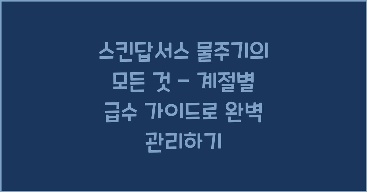 스킨답서스 물주기의 모든 것 - 계절별 급수 가이드