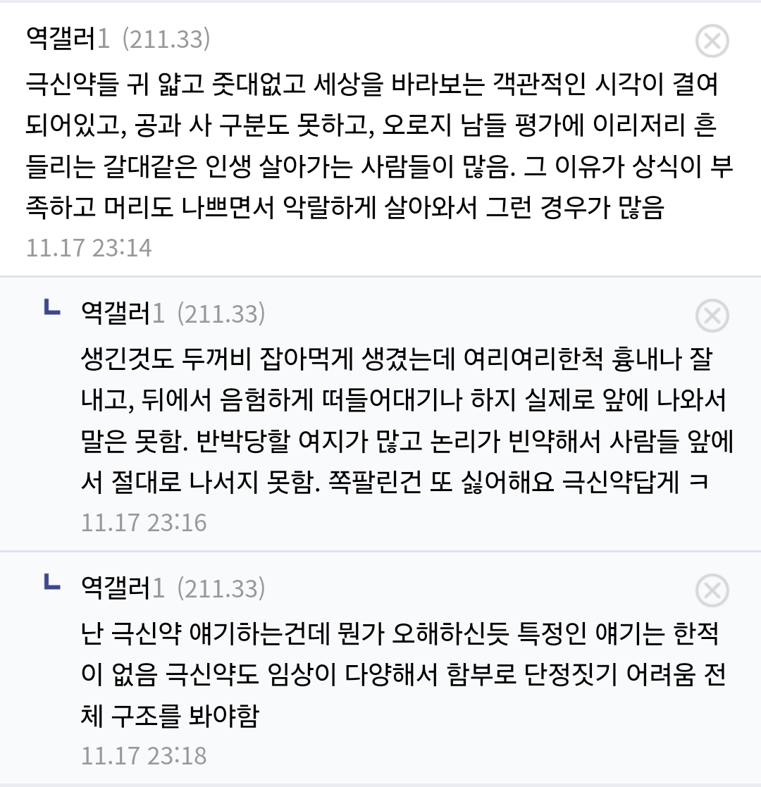 역갤러1 (211.33)
X
극신약들 귀 얇고 줏대없고 세상을 바라보는 객관적인 시각이 결여 되어있고, 공과 사 구분도 못하고, 오로지 남들 평가에 이리저리 흔 들리는 갈대같은 인생 살아가는 사람들이 많음. 그 이유가 상식이 부 족하고 머리도 나쁘면서 악랄하게 살아와서 그런 경우가 많음
11.17 23:14
ㄴ 역갤러1 (211.33)
생긴것도 두꺼비 잡아먹게 생겼는데 여리여리한척 흉내나 잘 내고, 뒤에서 음험하게 떠들어대기나 하지 실제로 앞에 나와서 말은 못함. 반박당할 여지가 많고 논리가 빈약해서 사람들 앞에 서 절대로 나서지 못함. 쪽팔린건 또 싫어해요 극신약답게 ㅋ
11.17 23:16
ㄴ 역갤러1 (211.33)
난 극신약 얘기하는건데 뭔가 오해하신듯 특정인 얘기는 한적 이 없음 극신약도 임상이 다양해서 함부로 단정짓기 어려움 전 체 구조를 봐야함
11.17 23:18