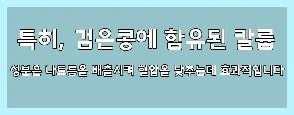  특히, 검은콩에 함유된 칼륨 성분은 나트륨을 배출시켜 혈압을 낮추는데 효과적입니다