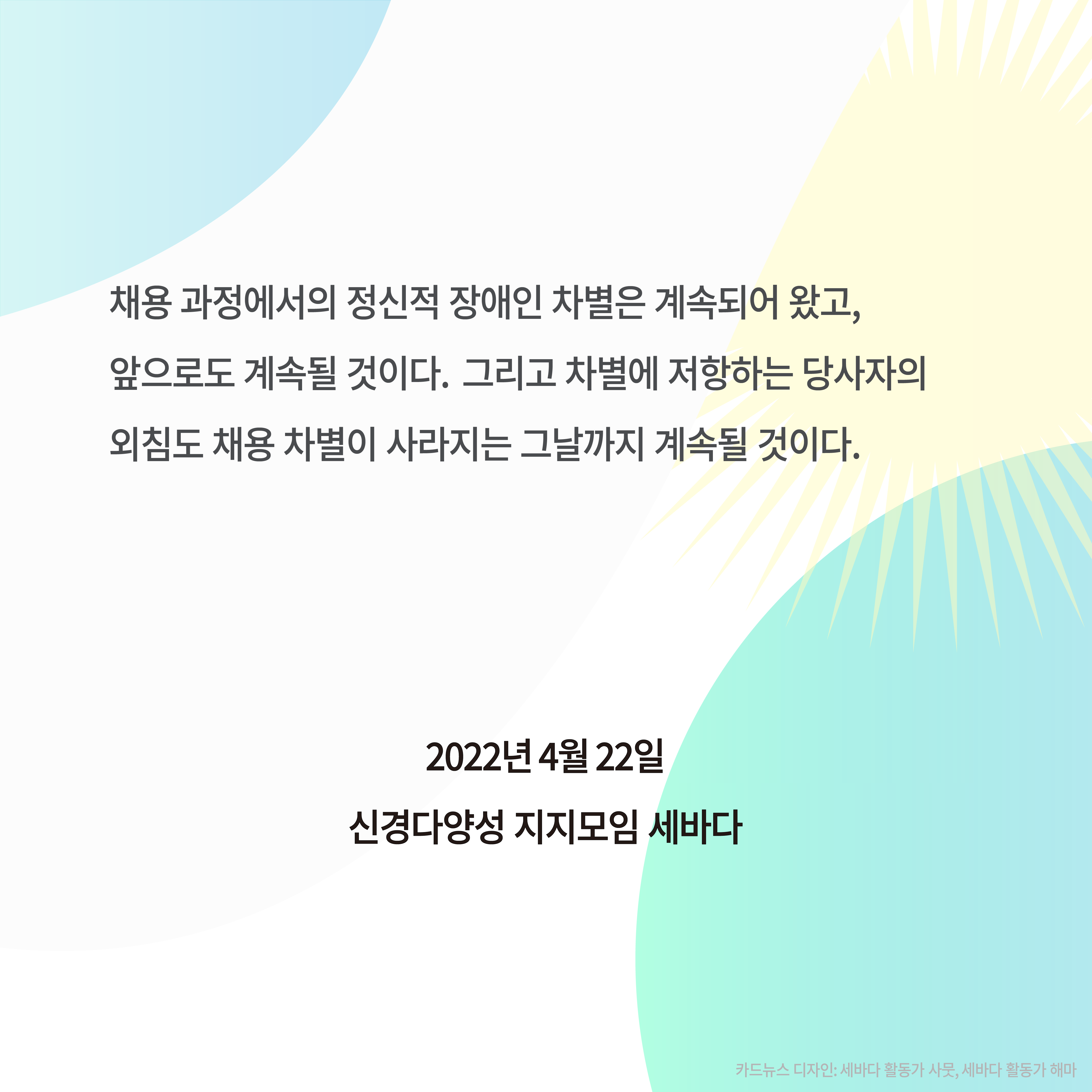 채용 과정에서의 정신적 장애인 차별은 계속되어 왔고, 앞으로도 계속될 것이다. 그리고 차별에 저항하는 당사자의 외침도 채용 차별이 사라지는 그날까지 계속될 것이다.
2022년 4월 22일
신경다양성 지지모임 세바다