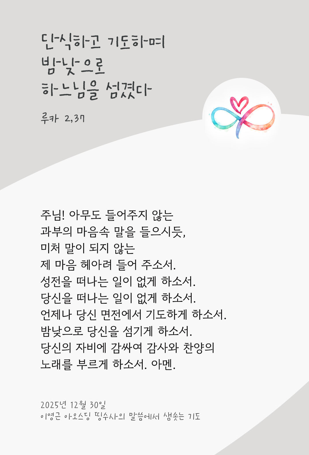 주님! 아무도 들어주지 않는 과부의 마음속 말을 들으시듯, 미처 말이 되지 않는 제 마음 헤아려 들어 주소서. 성전을 떠나는 일이 없게 하소서. 당신을 떠나는 일이 없게 하소서. 언제나 당신 면전에서 기도하게 하소서. 밤낮으로 당신을 섬기게 하소서. 당신의 자비에 감싸여 감사와 찬양의 노래를 부르게 하소서. 아멘. by 이영근 아오스딩 신부 띵수사의 말씀에서 샘솟는 기도(말샘기도)