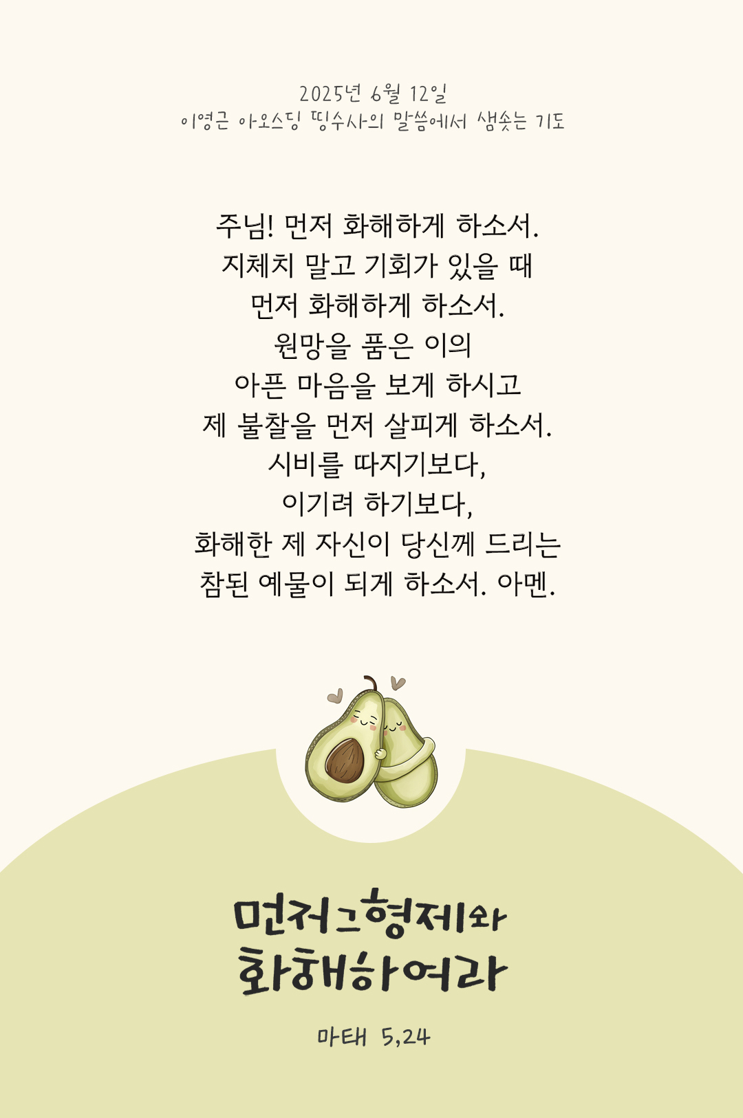 주님! 먼저 화해하게 하소서. 지체치 말고 기회가 있을 때 먼저 화해하게 하소서. 원망을 품은 이의 아픈 마음을 보게 하시고 제 불찰을 먼저 살피게 하소서. 시비를 따지기보다, 이기려 하기보다, 화해한 제 자신이 당신께 드리는 참된 예물이 되게 하소서. 아멘. by 이영근 아오스딩 신부 띵수사의 말씀에서 샘솟는 기도(말샘기도)