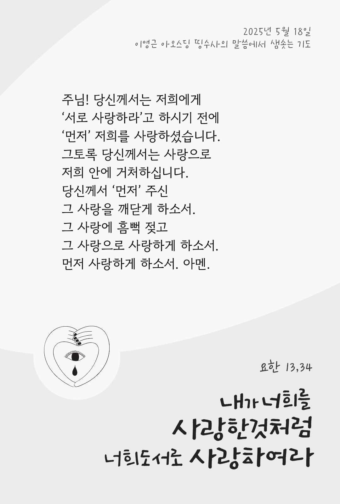 주님! 당신께서는 저희에게 ‘서로 사랑하라’고 하시기 전에, ‘먼저’ 저희를 사랑하셨습니다. 그토록 당신께서는 사랑으로 저희 안에 거처하십니다. 당신께서 ‘먼저’ 주신 그 사랑을 깨닫게 하소서. 그 사랑에 흠뻑 젖고, 그 사랑으로 사랑하게 하소서. 먼저 사랑하게 하소서. 아멘. by 이영근 아오스딩 신부 띵수사의 말씀에서 샘솟는 기도(말샘기도)