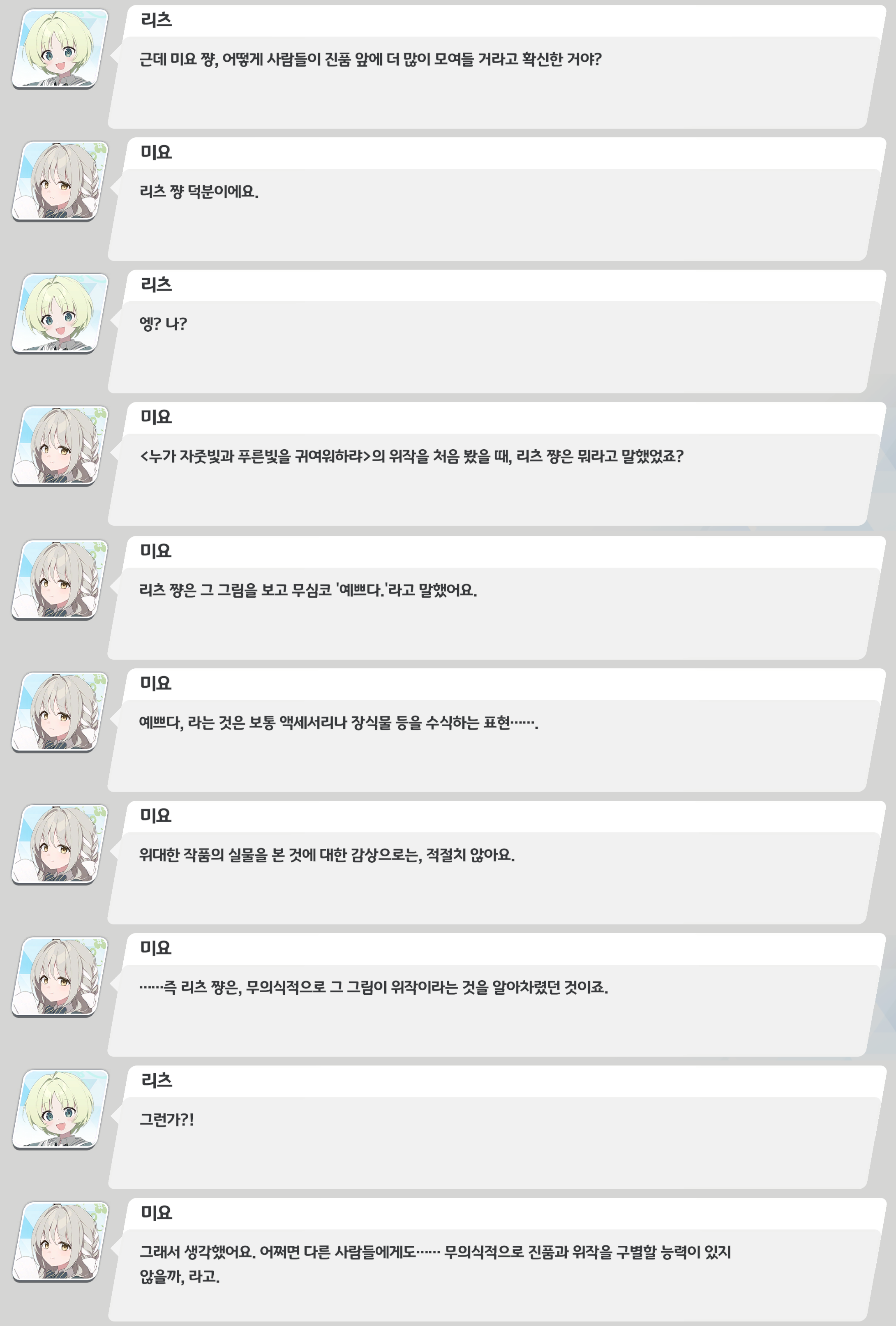 게임 스토리 대화 로그 캡처. 리즈가 미요에게 “왜 사람들이 진품 앞에 더 많이 모일 거라고 확신했냐”고 묻자&#44; 미요는 “리즈 덕분”이라고 답한다. 미요는 리즈가 위작을 처음 보고 무심코 “예쁘다”라고 했던 반응을 언급하며&#44; 그것은 ‘위대한 작품의 실물’에 대한 감상으로는 적절치 않다고 설명한다. 이어 리즈가 무의식적으로 위작임을 알아챈 것이라 보고&#44; 다른 사람들도 무의식적으로 진품과 위작을 구별할 수 있을지 모른다는 추론에 이른다.