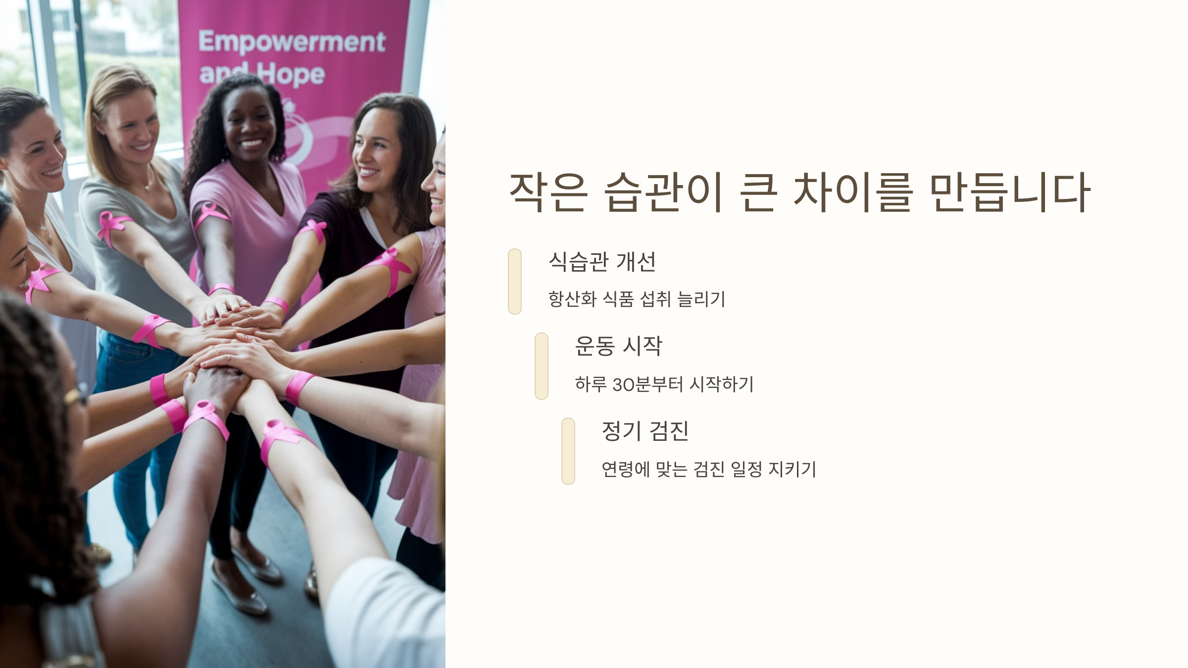 체중 조절

적정 체중 유지로 위험 감소

호르몬 균형

운동을 통한 호르몬 조절

30분 이상

유방암 위험 30%까지 감소

음주와 흡연 줄이기

알코올 제한

하루 한 잔 이상 피하기

금연

체내 염증 반응 감소

대체 음료

허브티, 무알콜 음료 선택

호르몬 균형 유지

유기농 식품 섭취

내분비 교란 물질 노출 감소

충분한 수면

멜라토닌 분비 증가로 호르몬 조절

스트레스 관리

코르티솔 수치 조절로 균형 유지

정기적인 검진 받기

20대

매월 자가 검진 습관화

30대

2-3년 간격 초음파 검사

40대 이상

매년 유방 촬영술 시행

자주 묻는 질문 (FAQ)

운동 시간

하루 30-60분 중강도 운동 권장

자가 검진 방법

샤워 중 손으로 만지거나 거울 앞에서 확인

가족력 대응

정기적 검진과 생활 습관 개선 필수

작은 습관이 큰 차이를 만듭니다