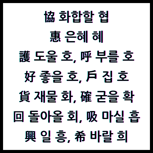 協 화합할 협, 惠 은혜 혜, 護 도울 호, 呼 부를 호, 好 좋을 호, 户 집 호, 貨 재물 화, 確 굳을 확, 回 돌아올 회, 吸 마실 흡, 興 일 흥, 希 바랄 희, 4급한자