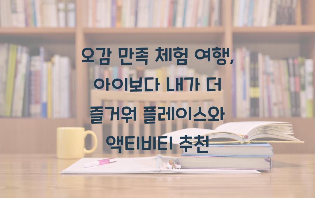 오감 만족 체험 여행, 아이보다 내가 더 즐거워!