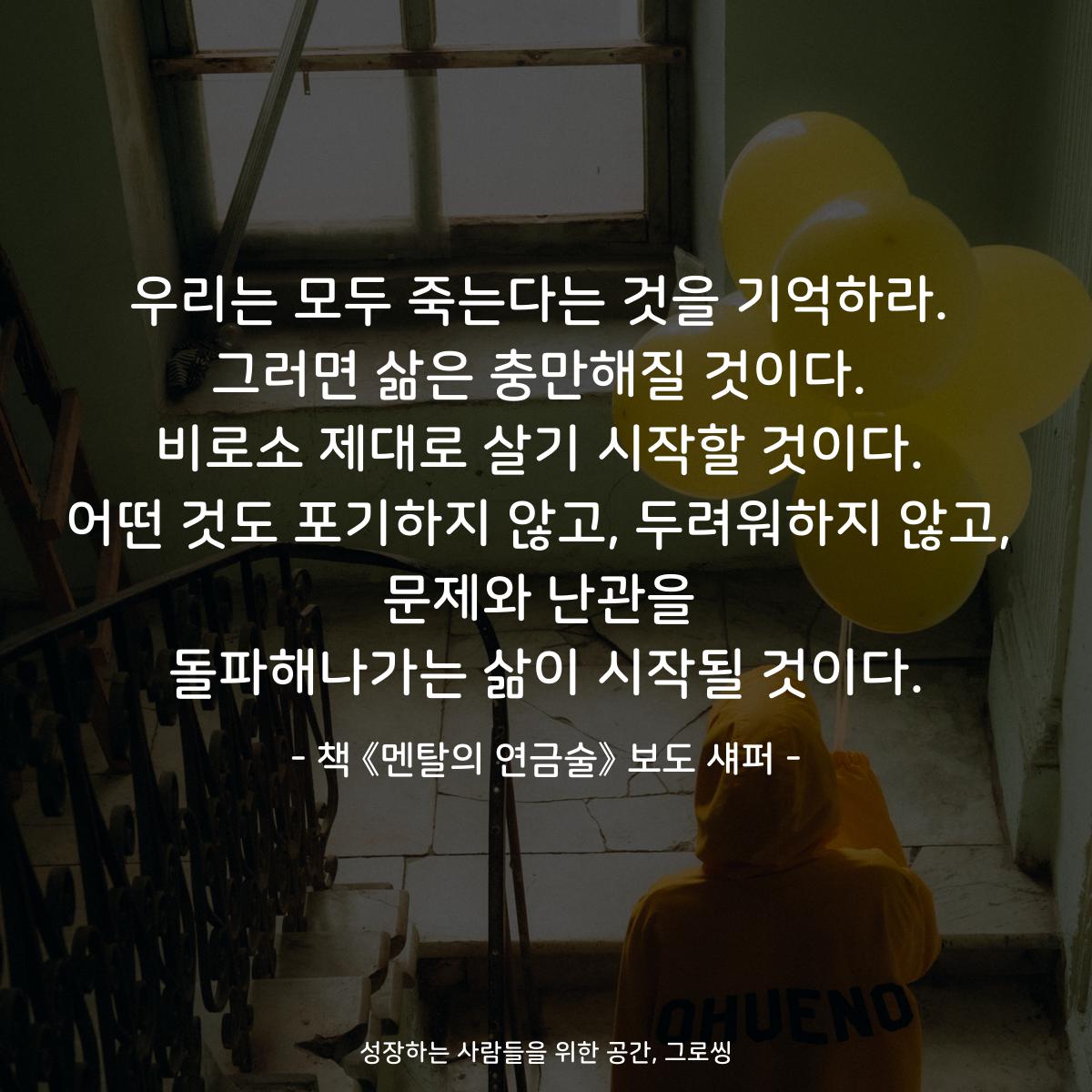 우리는 모두 죽는다는 것을 기억하라.
그러면 삶은 충만해질 것이다.
비로소 제대로 살기 시작할 것이다.
어떤 것도 포기하지 않고, 두려워하지 않고,
문제와 난관을
돌파해나가는 삶이 시작될 것이다.