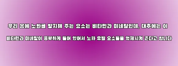  우리 몸에 노화를 방지해 주는 요소는 비타민과 미네랄인데, 대추에는 이 비타민과 미네랄이 풍부하게 들어 있어서 노화 유발 요소들을 억제시켜 준다고 합니다