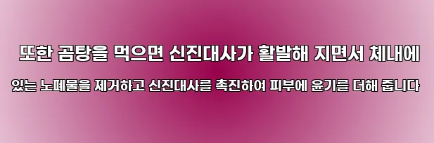  또한 곰탕을 먹으면 신진대사가 활발해 지면서 체내에 있는 노폐물을 제거하고 신진대사를 촉진하여 피부에 윤기를 더해 줍니다