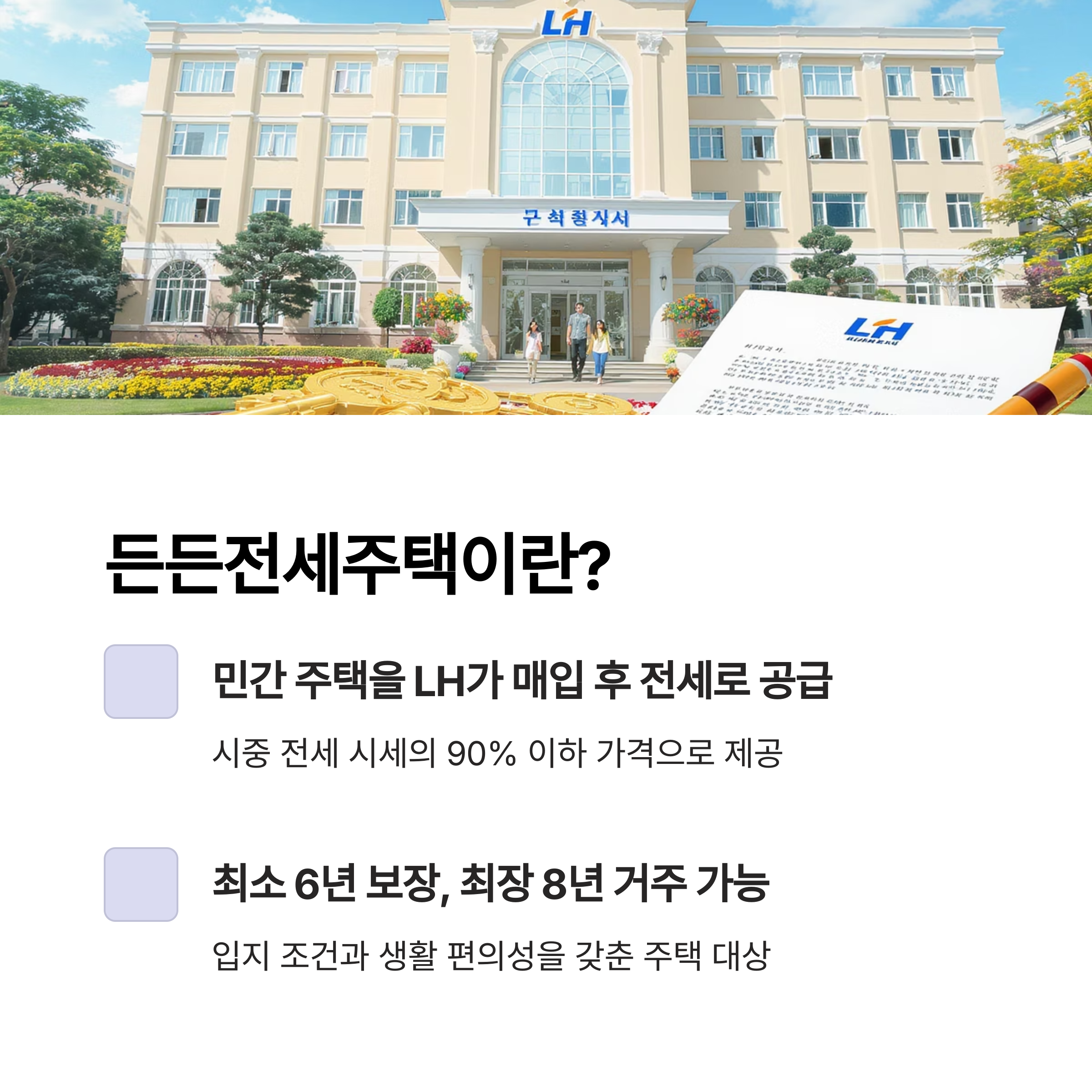 든든전세주택이란?
민간 주택을 LH가 매입 후 전세로 공급
시중 전세 시세의 90% 이하 가격으로 제공
최소 6년 보장, 최장 8년 거주 가능
입지 조건과 생활 편의성을 갖춘 주택 대상