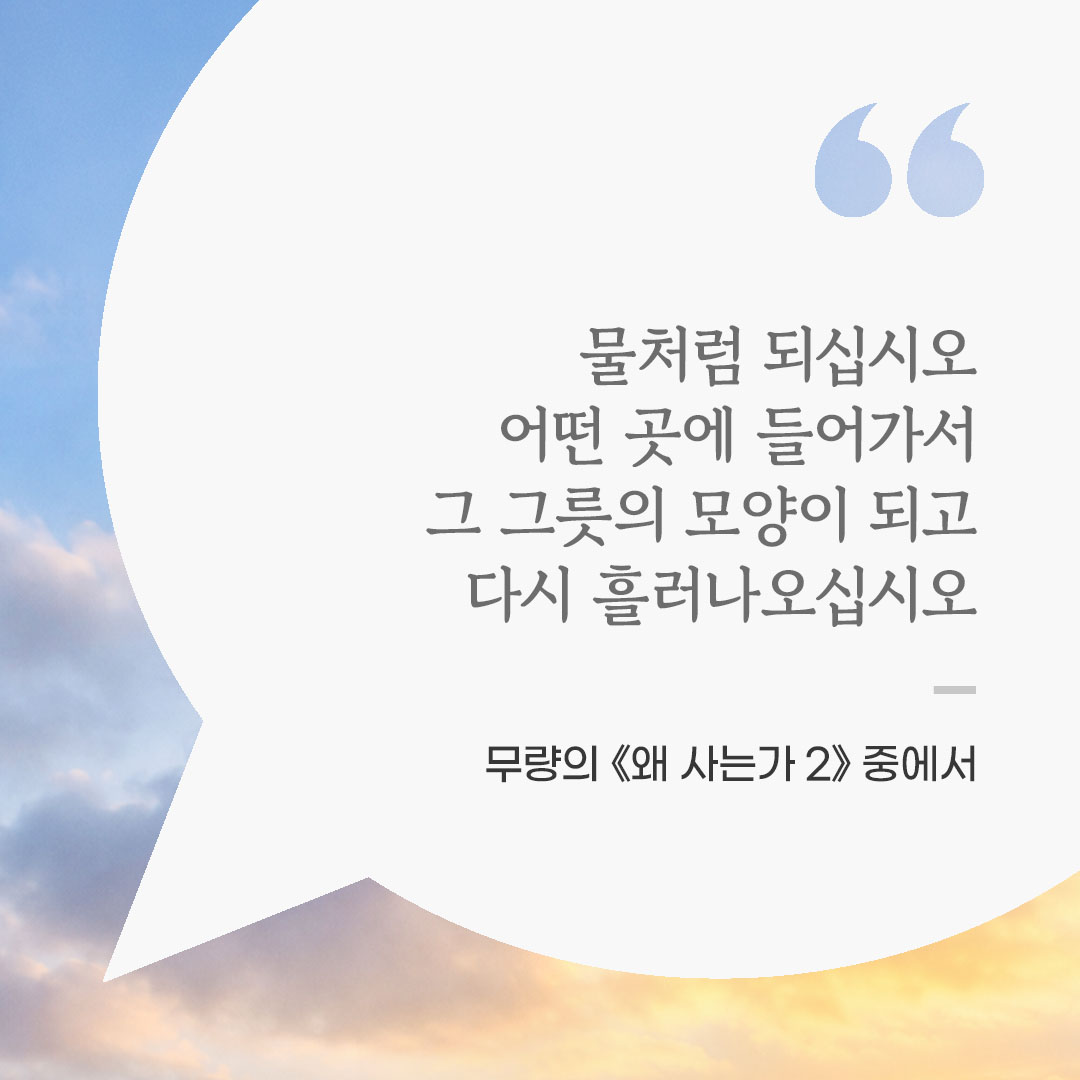 물처럼 되십시오. 어떤 곳에 들어가서 그 그릇의 모양이 되고 다시 흘러나오십시오. (무량의 《왜 사는가 2》 중에서) 좋은 글 이미지