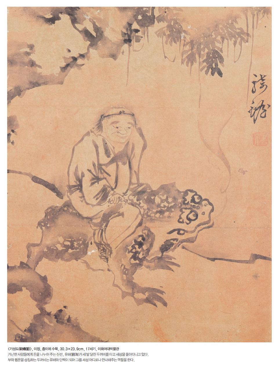 ￼<기섬도(騎蟾圖)>, 이정, 종이에 수묵, 30.3&times;23.9cm, 17세기, 이화여대박물관 가난한 사람들에게 돈을 나누어 주는 신선, 유해(劉海)가 세 발 달린 두꺼비를 타고 세상을 돌아다니고 있다. 부와 행운을 상징하는 두꺼비는 유해와 단짝이 되어 그를 세상 어디로나 안내해주는 역할을 한다