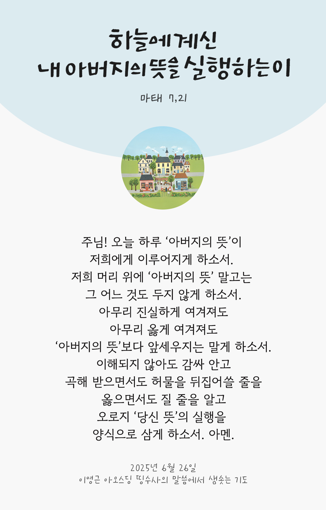 주님! 오늘 하루 &lsquo;아버지의 뜻&rsquo;이 저희에게 이루어지게 하소서. 저희 머리 위에 &lsquo;아버지의 뜻&rsquo; 말고는 그 어느 것도 두지 않게 하소서. 아무리 진실하게 여겨져도, 아무리 옳게 여겨져도, &lsquo;아버지의 뜻&rsquo;보다 앞세우지는 말게 하소서. 이해되지 않아도 감싸 안고, 곡해 받으면서도 허물을 뒤집어쓸 줄을, 옳으면서도 질 줄을 알고, 오로지 &lsquo;당신 뜻&rsquo;의 실행을 양식으로 삼게 하소서. 아멘. by 이영근 아오스딩 신부 띵수사의 말씀에서 샘솟는 기도(말샘기도)