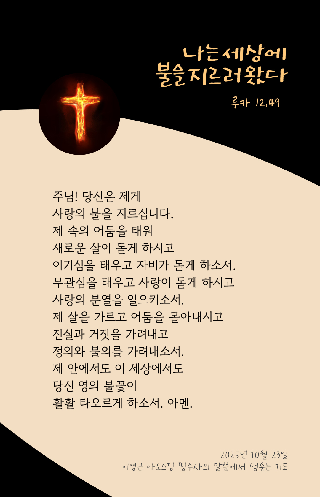 주님! 당신은 제게 사랑의 불을 지르십니다. 제 속의 어둠을 태워 새로운 살이 돋게 하시고 이기심을 태우고 자비가 돋게 하소서. 무관심을 태우고 사랑이 돋게 하시고 사랑의 분열을 일으키소서. 제 살을 가르고 어둠을 몰아내시고, 진실과 거짓을 가려내고 정의와 불의를 가려내소서. 제 안에서도 이 세상에서도 당신 영의 불꽃이 활활 타오르게 하소서. 아멘 by 이영근 아오스딩 신부 띵수사의 말씀에서 샘솟는 기도(말샘기도)