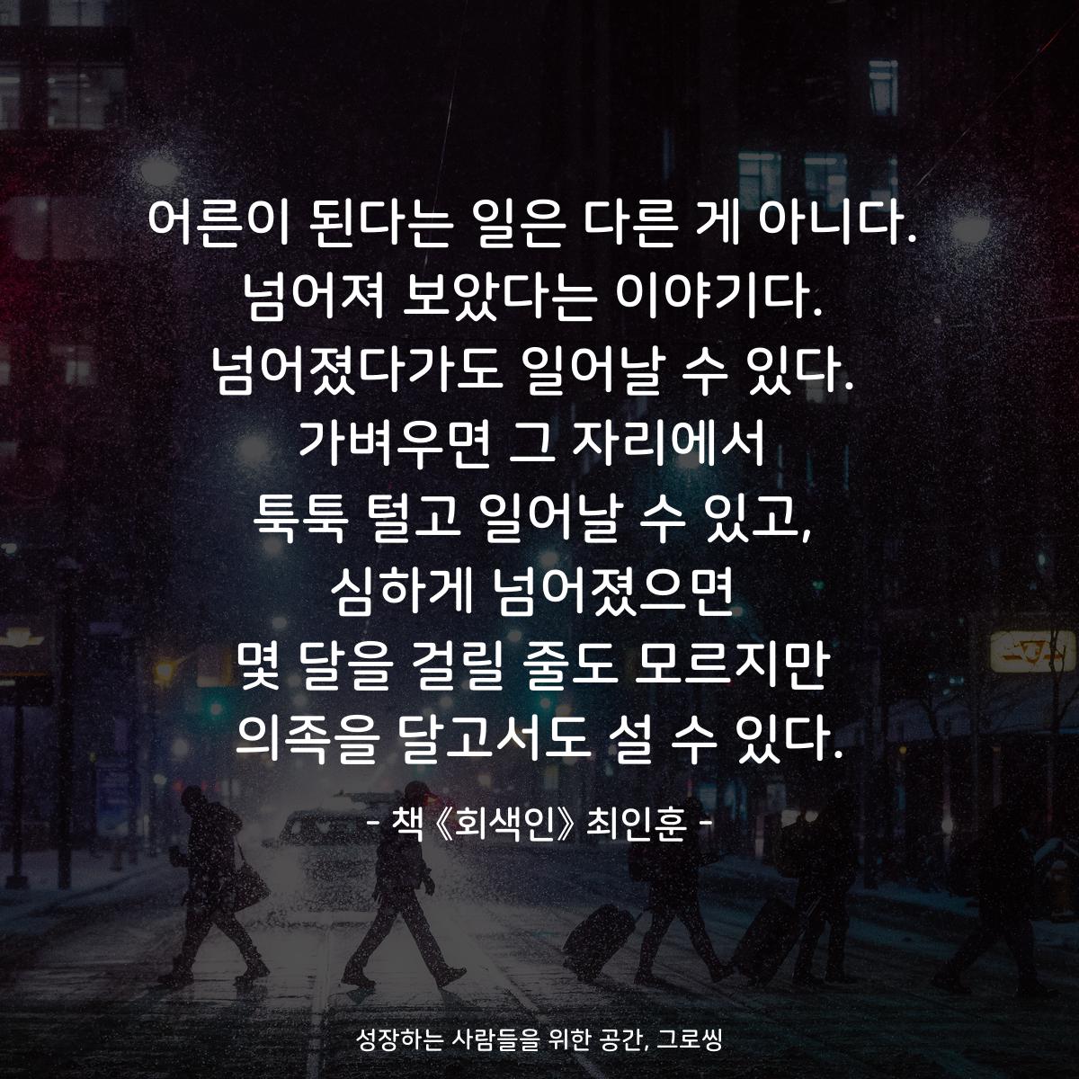 어른이 된다는 일은 다른 게 아니다.
넘어져 보았다는 이야기다.
넘어졌다가도 일어날 수 있다.
가벼우면 그 자리에서
툭툭 털고 일어날 수 있고,
심하게 넘어졌으면
몇 달을 걸릴 줄도 모르지만
의족을 달고서도 설 수 있다.