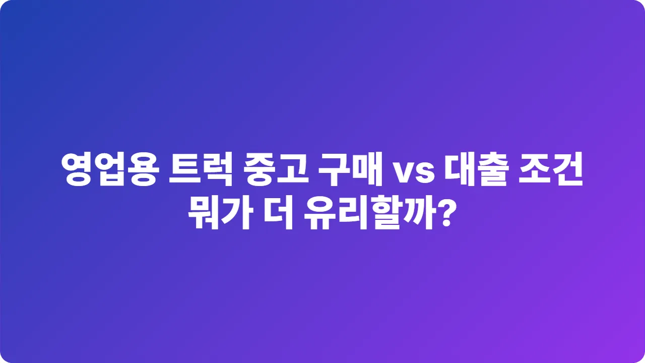 2025년 영업용 트럭 중고 구매 vs 대출 조건, 뭐가 더 유리할까?